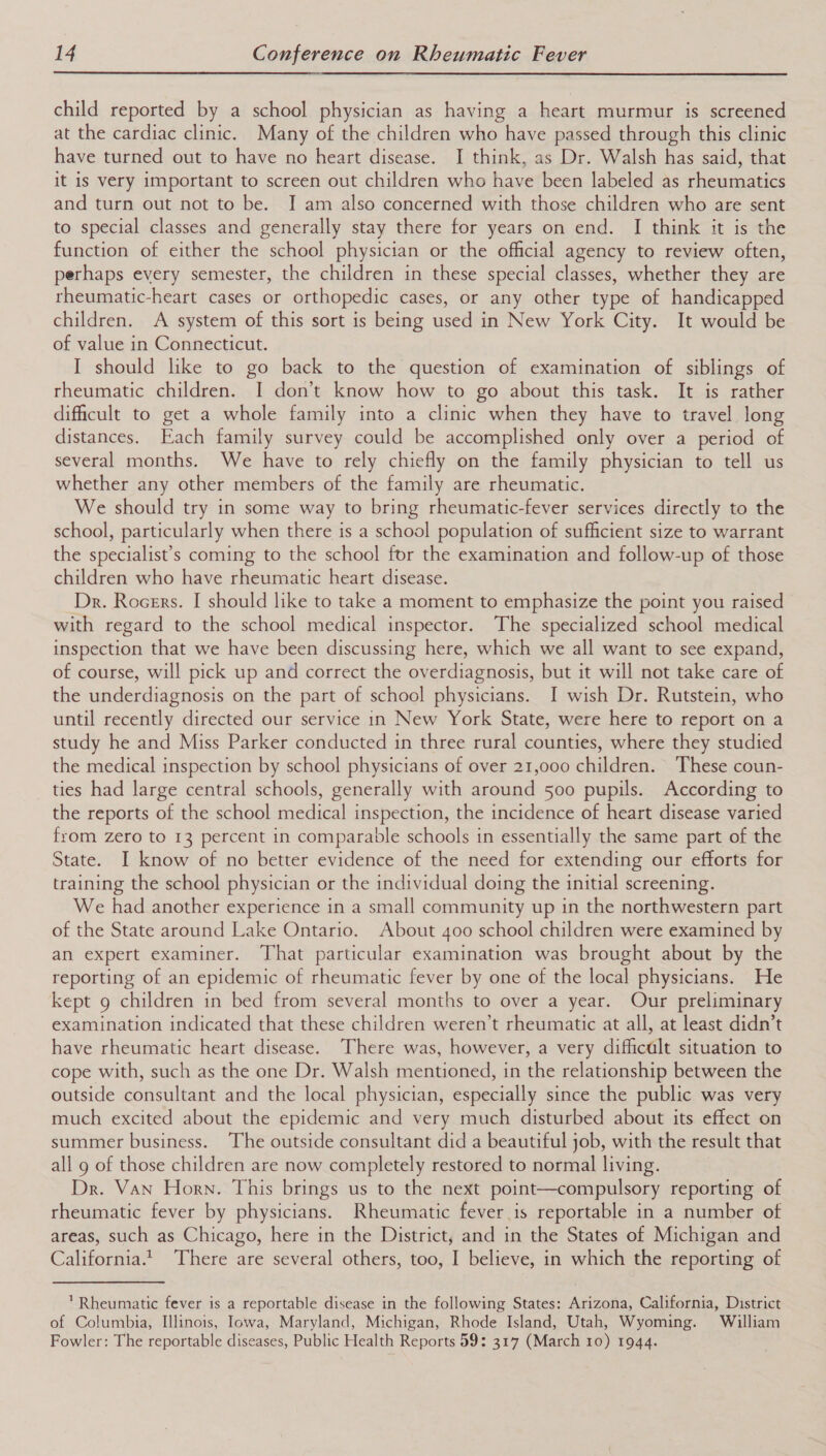  child reported by a school physician as having a heart murmur is screened at the cardiac clinic. Many of the children who have passed through this clinic have turned out to have no heart disease. I think, as Dr. Walsh has said, that it is very important to screen out children who have been labeled as rheumatics and turn out not to be. I am also concerned with those children who are sent to special classes and generally stay there for years on end. I think it is the function of either the school physician or the official agency to review often, perhaps every semester, the children in these special classes, whether they are rheumatic-heart cases or orthopedic cases, or any other type of handicapped children. A system of this sort is being used in New York City. It would be of value in Connecticut. I should like to go back to the question of examination of siblings of rheumatic children. I don’t know how to go about this task. It is rather dificult to get a whole family into a clinic when they have to travel long distances. Each family survey could be accomplished only over a period of several months. We have to rely chiefly on the family physician to tell us whether any other members of the family are rheumatic. We should try in some way to bring rheumatic-fever services directly to the school, particularly when there is a school population of sufficient size to warrant the specialist’s coming to the school for the examination and follow-up of those children who have rheumatic heart disease. Dr. Rocers. I should like to take a moment to emphasize the point you raised with regard to the school medical inspector. The specialized school medical inspection that we have been discussing here, which we all want to see expand, of course, will pick up and correct the overdiagnosis, but it will not take care of the underdiagnosis on the part of school physicians. I wish Dr. Rutstein, who until recently directed our service in New York State, were here to report on a study he and Miss Parker conducted in three rural counties, where they studied the medical inspection by school physicians of over 21,000 children. These coun- ties had large central schools, generally with around 500 pupils. According to the reports of the school medical inspection, the incidence of heart disease varied from zero to 13 percent in comparable schools in essentially the same part of the State. I know of no better evidence of the need for extending our efforts for training the school physician or the individual doing the initial screening. We had another experience in a small community up in the northwestern part of the State around Lake Ontario. About 400 school children were examined by an expert examiner. That particular examination was brought about by the reporting of an epidemic of rheumatic fever by one of the local physicians. He kept 9 children in bed from several months to over a year. Our preliminary examination indicated that these children weren’t rheumatic at all, at least didn’t have rheumatic heart disease. There was, however, a very difficalt situation to cope with, such as the one Dr. Walsh mentioned, in the relationship between the outside consultant and the local physician, especially since the public was very much excited about the epidemic and very much disturbed about its effect on summer business. The outside consultant did a beautiful job, with the result that all 9 of those children are now completely restored to normal living. Dr. Van Horn. This brings us to the next point—compulsory reporting of rheumatic fever by physicians. Rheumatic fever is reportable in a number of areas, such as Chicago, here in the District, and in the States of Michigan and California.1 There are several others, too, I believe, in which the reporting of ’ Rheumatic fever is a reportable disease in the following States: Arizona, California, District of Columbia, Illinois, Iowa, Maryland, Michigan, Rhode Island, Utah, Wyoming. William Fowler: The reportable diseases, Public Health Reports 59: 317 (March 10) 1944.