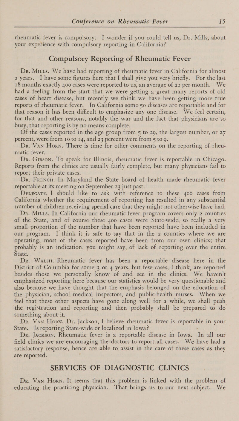 ~ Conference on Rheumatic Fever 15 rheumatic fever is compulsory. I wonder if you could tell us, Dr. Mills, about your experience with compulsory reporting in California? Compulsory Reporting of Rheumatic Fever Dr. Miuus. We have had reporting of rheumatic fever in California for almost 2 years. I have some figures here that I shall give you very briefly. For the last 18 months exactly 400 cases were reported to us, an average of 22 per month. We had a feeling from the start that we were getting a great many reports of old cases of heart disease, but recently we think we have been getting more true reports of rheumatic fever. In California some 50 diseases are reportable and for that reason it has been difficult to emphasize any one disease. We feel certain, for that and other reasons, notably the war and the fact that physicians are so busy, that reporting is by no means complete. Of the cases reported in the age group from 5 to 29, the largest number, or 27 percent, were from 10 to 14, and 23 percent were from 5 to 9. Dr. Van Horn. There is time for other comments on the reporting of rheu- matic fever. Dr. Grzson. To speak for Illinois, aFeatee fever is reportable in Chicago. Reports from the clinics are usually fairly complete, but many physicians fail to report their private cases. Dr. Frencu. In Maryland the State board of health made rheumatic fever reportable at its meeting on September 23 just past. Devecate. I should like to ask with reference to these 400 cases from California whether the requirement of reporting has resulted in any substantial number of children receiving special care that they might not otherwise have had. Dr. Mixus. In California our rheumatic-fever program covers only 2 counties of the State, and of course these 400 cases were State-wide, so really a very small proportion of the number that have been reported have been included in our program. | think it is safe to say that in the 2 counties where we are operating, most of the cases reported have been from our own clinics; that probably is an indication, you ere say, of lack of reporting over the entire State. Dr. Watsy. Rheumatic fever is been a reportable disease here in the District of Columbia for some 3 or 4 years, but few cases, I think, are reported besides those we personally know of and see in the clinics. We haven't emphasized reporting here because our statistics would be very questicnable and also because we have thought that the emphasis belonged on the education of the physician, school medical inspectors, and public-health nurses. When we feel that these other aspects have gone along well for a while, we shall push the registration and reporting and then probably shall be prepared to do something about it. Dr. Van Horn. Dr. Jackson, I believe rheumatic fever is peers in your State. Is reporting State-wide or localized in Iowa? . Dr. Jackson. Rheumatic fever is a reportable disease in Iowa. In all our field clinics we are encouraging the doctors to report all cases. We have had a satisfactory response, hence are able to assist in the care of these cases as they are reported. SERVICES OF DIAGNOSTIC CLINICS Dr. Van Horn. It seems that this problem is linked with the problem of educating the practicing physician. That brings us to our next subject. We