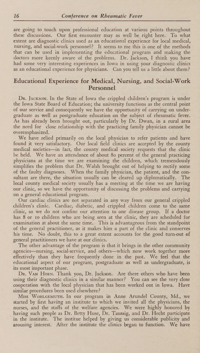 are going to touch upon professional education at various points throughout these discussions. Our first encounter may as well be right here. To what extent are diagnostic clinics used as an educational experience for local medical, nursing, and social-work personnel? It seems to me this is one of the methods that can be used in implementing the educational program and making the doctors more keenly aware of the problems. Dr. Jackson, I think you have had some very interesting experiences in Jowa in using your diagnostic clinics as an educational experience for physicians. Can you tell us a little about them? Educational Experience for Medical, Nursing, and Social-Work Personnel Dr. Jackson. In the State of Iowa the crippled children’s program is under the Iowa State Board of Education; the university functions as the central point of our service and consequently we have the opportunity of carrying on under- graduate as well as postgraduate education on the subject of rheumatic fever. As has already been brought out, particularly by Dr. Dwan, in a rural area the need for close relationship with the practicing family physician cannot be overemphasized. We have relied primarily on the local physician to refer patients and have found it very satisfactory. Our local field clinics are accepted by the county medical societies—in fact, the county medical society requests that the clinic be held. We have an attendance of about 80 percent of the general practicing physicians at the time we are examining the children, which tremendously simplifies the problem that Dr. Walsh brought out of helping to rectify some of the faulty diagnoses. When the family physician, the patient, and the con- sultant are there, the situation usually can be cleared up diplomatically. The local county medical society usually has a meeting at the time we are having our clinic, so we have the opportunity of discussing the problems and carrying on a general educational program. Our cardiac clinics are not separated in any way from our general crippled children’s clinic. Cardiac, diabetic, and crippled children come to the same clinic, so we do not confine our attention to one disease group. If a doctor has 8 or 1o children who are being seen at the clinic, they are scheduled for examination at about the same time. This is advantageous from the standpoint of the general practitioner, as it makes him a part of the clinic and conserves his time. No doubt, this to a great extent accounts for the good turn-out of general practitioners we have at our clinics. The other advantage of the program is that it brings in the other community agencies—nursing, social-service, and others—which now work together more effectively than they have frequently done in the past. We feel that the educational aspect of our program, postgraduate as well as undergraduate, is its most important phase. Dr. Van Horn. Thank you, Dr. Jackson. Are there others who have been using their diagnostic clinics in a similar manner? You can see the very close cooperation with the local physician that has been worked out in Iowa. Have similar procedures been used elsewhere? Miss WoxtcEMuTH. In our program in Anne Arundel County, Md., we started by first having an institute to which we invited all the physicians, the nurses, and the staffs of the welfare agencies. We were highly honored by having such people as Dr. Betty Huse, Dr. Taussig, and Dr. Hecht participate in the institute. The institue helped by giving us considerable publicity and arousing interest. After the institute the clinics began to function. We have