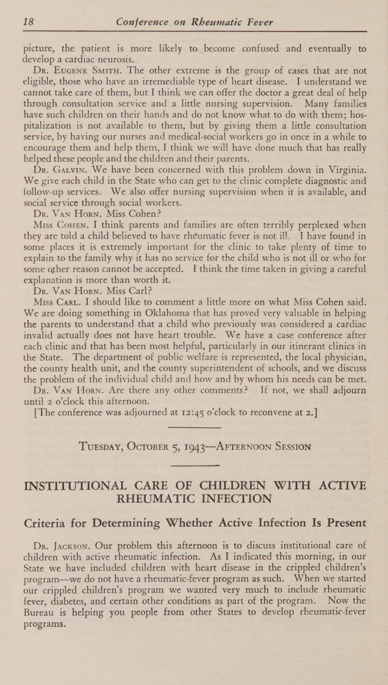  picture, the patient is more likely to become confused and eventually to develop a cardiac neurosis. Dr. Eucene Smiru. The other extreme is the group of cases that are not eligible, those who have an irremediable type of heart disease. JI understand we cannot take care of them, but I think we can offer the doctor a great deal of help through consultation service and a little nursing supervision. Many families have such children on their hands and do not know what to do with them; hos- pitalization is not available to them, but by giving them a little consultation service, by having our nurses and medical-social workers go in once in a while to encourage them and help them, I think we will have done much that has really helped these people and the children and their parents.. Dr. Garvin. We have been concerned with this problem down in Virginia. We give each child in the State who can get to the clinic complete diagnostic and follow-up services. We also offer nursing supervision when it is available, and social service through social workers. Dr. Van Horn. Miss Cohen? Miss Conen. I think parents and families are often terribly perplexed when they are told a child believed to have rhéumatic fever is not ill. I have found in some places it is extremely important for the clinic to take plenty of time to explain to the family why it has no service for the child who is not ill or who for some other reason cannot be accepted. I think the time taken in giving a careful explanation is more than worth it. Dr. Van Horn. Miss Carl? Miss Cart. I should like to comment a little more on what Miss Cohen said. We are doing something in Oklahoma that has proved very valuable in helping the parents to understand that a child who previously was considered a cardiac invalid actually does not have heart trouble. We have a case conference after each clinic and that has been most helpful, particularly in our itinerant clinics in the State. The department of public welfare is represented, the local physician, the county health unit, and the county superintendent of schools, and we discuss the problem of the individual child and how and by whom his needs can be met. Dr. Van Horn. Are there any other comments? If not, we shall adjourn until 2 o’clock this afternoon. [The conference was adjourned at 12:45 o'clock to reconvene at 2.] TUESDAY, OCTOBER 5, 1943—-AFTERNOON SESSION INSTITUTIONAL CARE OF CHILDREN WITH ACTIVE RHEUMATIC INFECTION Criteria for Determining Whether Active Infection Is Present Dr. Jackson. Our problem this afternoon is to discuss institutional care of children with active rheumatic infection. As I indicated this morning, in our State we have included children with heart disease in the crippled children’s program—we do not have a rheumatic-fever program as such. When we started our crippled children’s program we wanted very much to include rheumatic fever, diabetes, and certain other conditions as part of the program. Now the Bureau is helping you people from other States to develop rheumatic-fever programs.