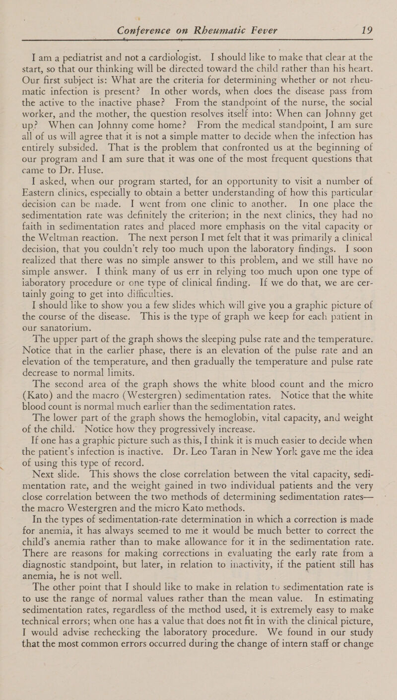 ; Ss | I am a pediatrist and not a cardiologist. I should like to make that clear at the start, so that our thinking will be directed toward the child rather than his heart. Our first subject is: What are the criteria for determining whether or not rheu- matic infection is present? In other words, when does the disease pass from the active to the inactive phase? From the standpoint of the nurse, the social worker, and the mother, the question resolves itself into: When can Johnny get up? When can Johnny come home? From the medical standpoint, I am sure all of us will agree that it is not a simple matter to decide when the infection has entirely subsided. That is the problem that confronted us at the beginning of our program and I am sure that it was one of the most frequent questions that came to”~Dr- Huse. I asked, when our program started, for an opportunity to visit a number of Eastern clinics, especially to obtain a better understanding of how this particular decision can be made. I went from one clinic to another. In one place the sedimentation rate was definitely the criterion; in the next clinics, they had no faith in sedimentation rates and placed more emphasis on the vital capacity or the Weltman reaction. The next person I met felt that it was primarily a clinical decision, that you couldn’t rely too much upon the laboratory findings. I soon realized that there was no simple answer to this problem, and we still have no simple answer. I think many of us err in relying too much upon one type of iaboratory procedure or one type of clinical finding. If we do that, we are cer- tainly going to get into difficulties. I should like to show you a few slides which will give you a graphic picture of the course of the disease. This is the type of graph we keep for each patient in our sanatorium. The upper part of the graph shows the sleeping pulse rate and the temperature. Notice that in the earlier phase, there is an elevation of the pulse rate and an elevation of the temperature, and then gradually the temperature and pulse rate decrease to normal limits. The second area of the graph shows the white blood count and the micro (Kato) and the macro (Westergren) sedimentation rates. Notice that the white blood count is normal much earlier than the sedimentation rates. The lower part of the graph shows the hemoglobin, vital capacity, and weight of the child. Notice how they progressively increase. If one has a graphic picture such as this, I think it is much easier to decide when the patient’s infection is inactive. Dr. Leo Taran in New York gave me the idea of using this type of record. Next slide. This shows the close correlation between the vital capacity, sedi- mentation rate, and the weight gained in two individual patients and the very close correlation between the two methods of determining sedimentation rates— the macro Westergren and the micro Kato methods. In the types of sedimentation-rate determination in which a correction is made for anemia, it has always seemed to me it would be much better to correct the child’s anemia rather than to make allowance for it in the sedimentation rate. There are reasons for making corrections in evaluating the early rate from a diagnostic standpoint, but later, in relation to ooo if the patient still has anemia, he is not well. The other point that I should like to make in relation to sedimentation rate is to use the range of normal values rather than the mean value. In estimating sedimentation rates, regardless of the method used, it is extremely easy to make technical errors; when one has a value that does not fit in with the clinical picture, I would advise rechecking the laboratory procedure. We found in our study that the most common errors occurred during the change of intern staff or change