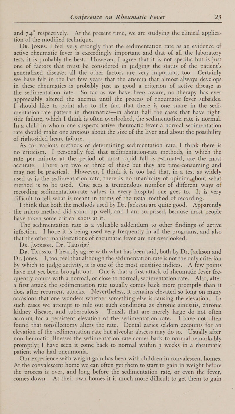  and 7.4° respectively. At the present time, we are studying the clinical applica- tion of the modified technique. Dr. Jones. I feel very strongly that the sedimentation rate as an evidence of active rheumatic fever is exceedingly important and that of all the laboratory tests it is probably the best. However, I agree that it is not specific but is just one of factors that must be considered in judging the status of the patient's generalized disease; all the other factors are very important, too. Certainly we have felt in the last few years that the anemia that almost always develops in these rheumatics is probably just as good a criterion of active disease as the sedimentation rate. So far as we have been aware, no therapy has ever appreciably altered the anemia until the process of rheumatic fever subsides. I should like to point also to the fact that there is one snare in the sedi- mentation-rate pattern in rheumatics—in about half the cases that have right- side failure, which I think is often overlooked, the sedimentation rate is normal. In a child in whom one suspects active rheumatic fever a normal sedimentation rate should make one anxious about the size of the liver and about the possibility of right-sided heart failure. As for various methods of determining sedimentation rate, I think there is no criticism. I personally feel that sedimentation-rate methods, in which the rate per minute at the period of most rapid fall is estimated, are the most accurate. There are two or three of these but they are time-consuming and may not be practical. However, I think it is too bad that, in a test as widely used as is the sedimentation rate, there is no unanimity of opiniongabout what method is to be used. One sees a tremendous number of different ways of recording sedimentation-rate values in every hospital one goes to. It is very difficult to tell what is meant in terms of the usual method of recording. I think that both the methods used by Dr. Jackson are quite good. Apparently _ the micro method did stand up well, and I am surprised, because most people have taken some critical shots at it. The sedimentation rate is a valuable addendum to other findings of active infection. I hope it is being used very frequently in all the programs, and also that the other manifestations of rheumatic fever are not overlooked. Dr. Jackson. Dr. Taussig? Dr. Taussic. I heartily agree with what has been said, both by Dr. Jackson and Dr. Jones. I, too, feel that although the sedimentation rate is not the only criterion by which to judge activity, it is one of the most sensitive indices. A few points have not yet been brought out. One is that a first attack of rheumatic fever fre- quently occurs with a normal, or close to normal, sedimentation rate. Also, after a first attack the sedimentation rate usually comes back more promptly than it does after recurrent attacks. Nevertheless, it remains elevated so long on many occasions that one wonders whether something else is causing the elevation. In such cases we attempt to rule out such conditions as chronic sinusitis, chronic kidney disease, and tuberculosis. Tonsils that are merely large do not often account for a persistent elevation of the sedimentation rate. I have not often found that tonsillectomy alters the rate. Dental caries seldom accounts for an elevation of the sedimentation rate but alveolar abscess may do so. Usually after nonrheumatic illnesses the sedimentation rate comes back to normal remarkably promptly; I have seen it come back to normal within 3 weeks in a rheumatic patient who had pneumonia. Our experience with weight gain has been with children in convalescent homes. At the convalescent home we can often get them to start to gain in weight before the process is over, and long before the sedimentation rate, or even the fever, comes down. At their own homes it is much more difficult to get them to gain