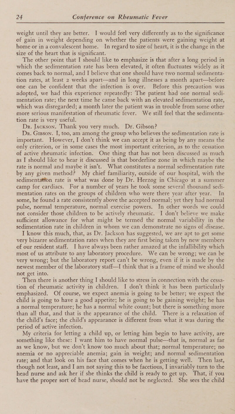 weight until they are better. I would feel very differently as to the significance of gain in weight depending on whether the patients were gaining weight at home or in a convalescent home. In regard to size of heart, it is the change in the size of the heart that is significant. The other point that I should like to emphasize is that after a long period in which the sedimentation rate has been elevated, it often fluctuates widely as it comes back to normal, and I believe that one should have two normal sedimenta- tion rates, at least 2 weeks apart—and in long illnesses a month apart—before one can be confident that the infection is over. Before this precaution was adopted, we had this experience repeatedly: The patient had one normal sedi- mentation rate; the next time he came back with an elevated sedimentation rate, which was disregarded; a month later the patient was in trouble from some other more serious manifestation of rheumatic fever. We still feel that the sedimenta- tion rate is very useful. Dr. Jackson. Thank you very much. Dr. Gibson? Dr. Grsson. I, too, am among the group who believes the sedimentation rate is important. However, I don’t think we can accept it as being by any means the only criterion, or in some cases the most important criterion, as to the cessation of active rheumatic infection. One thing that has not been discussed as much as I should like to hear it discussed is that borderline zone in which maybe the rate is normal and maybe it isn’t. What constitutes a normal sedimentation rate by any given method? My chief familiarity, outside of our hospital, with the sedimentation rate is what was done by Dr. Herzog in Chicago at a summer camp for cardiacs. For a number of years he took some several thousand sedi- mentation rates on the groups of children who were there year after year. In some, he found a rate consistently above the accepted normal; yet they had normal pulse, normal temperature, normal exercise powers. In other words we could not consider those children to be actively rheumatic. I don’t believe we make’ sufficient allowance for what might be termed the normal variability in the sedimentation rate in children in whom we can demonstrate no signs of disease. I know this much, that, as Dr. Jackson has suggested, we are apt to get some very bizarre sedimentation rates when they are first being taken by new members of our resident staff. I have always been rather amazed at the infallibility which most of us attribute to any laboratory procedure. We can be wrong; we can be very wrong; but the laboratory report can’t be wrong, even if it is made by the newest member of the laboratory staff—I think that is a frame of mind we should not get into. Then there is another thing I should like to stress in connection with the cessa- tion of rheumatic activity in children. I don’t think it has been particularly emphasized. Of course, we expect anemia is going to be better; we expect the child is going to have a good appetite; he is going to be gaining weight; he has a normal temperature; he has a normal white count; but there is something more than all that, and that is the appearance of the child. There is a relaxation of the child’s face; the child’s appearance is different from what it was during the period of active infection. My criteria for letting a child up, or letting him begin to have activity, are something like these: I want him to have normal pulse—that is, normal as far as we know, but we don’t know too much about that; normal temperature; no anemia or no appreciable anemia; gain in weight; and normal sedimentation rate; and that look on his face that comes when he is getting well. Then last, though not least, and I am not saying this to be facetious, I invariably turn to the head nurse and ask her if she thinks the child is ready to get up. That, if you have the proper sort of head nurse, should not be neglected. She sees the child