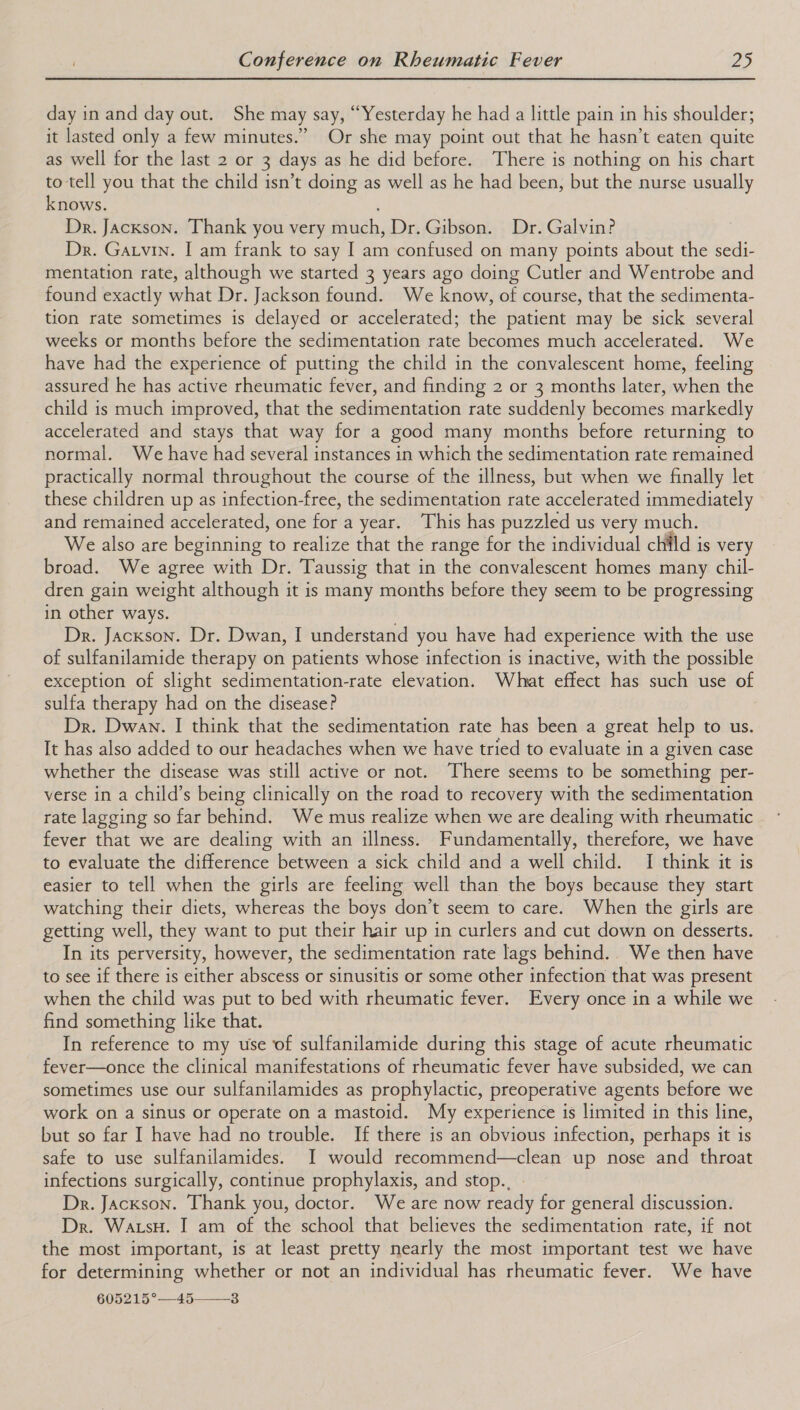 day in and day out. She may say, “Yesterday he had a little pain in his shoulder; it lasted only a few minutes.” Or she may point out that he hasn’t eaten quite as well for the last 2 or 3 days as he did before. There is nothing on his chart to tell you that the child isn’t doing as well as he had been, but the nurse usually knows. Dr. Jackson. Thank you very much, Dr. Gibson. Dr. Galvin? Dr. Garvin. I am frank to say I am confused on many points about the sedi- mentation rate, although we started 3 years ago doing Cutler and Wentrobe and found exactly what Dr. Jackson found. We know, of course, that the sedimenta- tion rate sometimes is delayed or accelerated; the patient may be sick several weeks or months before the sedimentation rate becomes much accelerated. We have had the experience of putting the child in the convalescent home, feeling assured he has active rheumatic fever, and finding 2 or 3 months later, when the child is much improved, that the sedimentation rate suddenly becomes markedly accelerated and stays that way for a good many months before returning to normal. We have had several instances in which the sedimentation rate remained practically normal throughout the course of the illness, but when we finally let these children up as infection-free, the sedimentation rate accelerated immediately and remained accelerated, one for a year. This has puzzled us very much. We also are beginning to realize that the range for the individual chilld is very broad. We agree with Dr. Taussig that in the convalescent homes many chil- dren gain weight although it is many months before they seem to be progressing in other ways. Dr. Jackson. Dr. Dwan, I understand you have had experience with the use of sulfanilamide therapy on patients whose infection is inactive, with the possible exception of slight sedimentation-rate elevation. What effect has such use of sulfa therapy had on the disease? Dr. Dwan. I think that the sedimentation rate has been a great help to us. It has also added to our headaches when we have tried to evaluate in a given case whether the disease was still active or not. There seems to be something per- verse in a child’s being clinically on the road to recovery with the sedimentation rate lagging so far behind. We mus realize when we are dealing with rheumatic fever that we are dealing with an illness. Fundamentally, therefore, we have to evaluate the difference between a sick child and a well child. I think it is easier to tell when the girls are feeling well than the boys because they start watching their diets, whereas the boys don’t seem to care. When the girls are getting well, they want to put their hair up in curlers and cut down on desserts. In its perversity, however, the sedimentation rate lags behind.. We then have to see if there is either abscess or sinusitis or some other infection that was present when the child was put to bed with rheumatic fever. Every once in a while we find something like that. In reference to my use of sulfanilamide during this stage of acute rheumatic fever—once the clinical manifestations of rheumatic fever have subsided, we can sometimes use our sulfanilamides as prophylactic, preoperative agents before we work on a sinus or operate on a mastoid. My experience is limited in this line, but so far I have had no trouble. If there is an obvious infection, perhaps it is safe to use sulfanilamides. I would recommend—clean up nose and throat infections surgically, continue prophylaxis, and stop... Dr. Jackson. Thank you, doctor. We are now ready for general discussion. Dr. Watsu. I am of the school that believes the sedimentation rate, if not the most important, is at least pretty nearly the most important test we have for determining whether or not an individual has rheumatic fever. We have 605215°—45—3