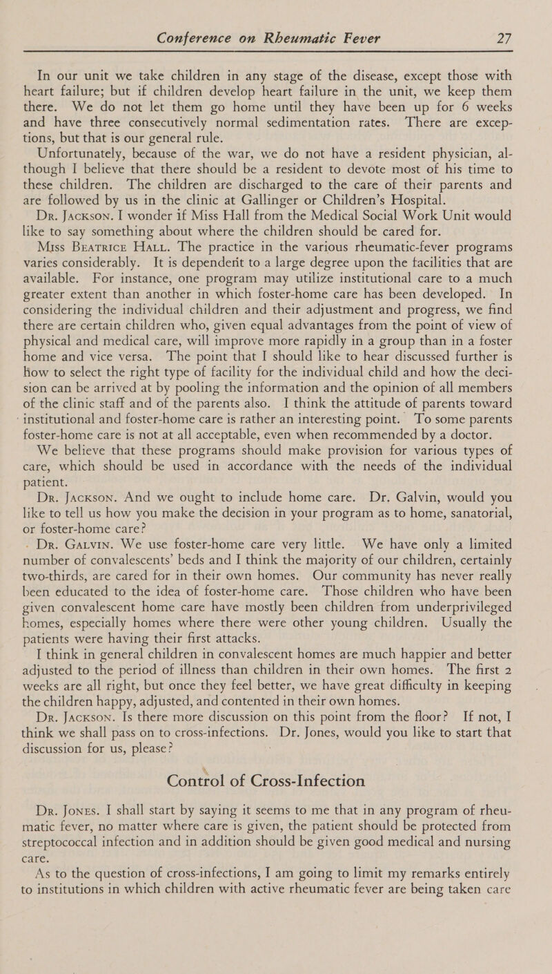 In our unit we take children in any stage of the disease, except those with heart failure; but if children develop heart failure in the unit, we keep them there. We do not let them go home until they have been up for 6 weeks and have three consecutively normal sedimentation rates. There are excep- tions, but that is our general rule. Unfortunately, because of the war, we do not have a resident physician, al- though I believe that there should be a resident to devote most of his time to these children. The children are discharged to the care of their parents and are followed by us in the clinic at Gallinger or Children’s Hospital. Dr. Jackson. I wonder if Miss Hall from the Medical Social Work Unit would like to say something about where the children should be cared for. Miss Beatrice Haru. The practice in the various rheumatic-fever programs varies considerably. It is dependerit to a large degree upon the facilities that are available. For instance, one program may utilize institutional care to a much greater extent than another in which foster-home care has been developed. In considering the individual children and their adjustment and progress, we find there are certain children who, given equal advantages from the point of view of physical and medical care, will improve more rapidly in a group than in a foster home and vice versa. The point that I should like to hear discussed further is how to select the right type of facility for the individual child and how the deci- sion can be arrived at by pooling the information and the opinion of all members of the clinic staff and of the parents also. I think the attitude of parents toward ‘institutional and foster-home care is rather an interesting point. ‘To some parents foster-home care is not at all acceptable, even when recommended by a doctor. We believe that these programs should make provision for various types of care, which should be used in accordance with the needs of the individual patient. Dr. Jackson. And we ought to include home care. Dr. Galvin, would you like to tell us how you make the decision in your program as to home, sanatorial, or foster-home care? . Dr. Garvin. We use foster-home care very little. We have only a limited number of convalescents’ beds and I think the majority of our children, certainly two-thirds, are cared for in their own homes. Our community has never really been educated to the idea of foster-home care. Those children who have been given convalescent home care have mostly been children from underprivileged homes, especially homes where there were other young children. Usually the patients were having their first attacks. I think in general children in convalescent homes are much happier and better adjusted to the period of illness than children in their own homes. The first 2 weeks are all right, but once they feel better, we have great difficulty in keeping the children happy, adjusted, and contented in their own homes. Dr. Jackson. Is there more discussion on this point from the floor? If not, I think we shall pass on to cross-infections. Dr. Jones, would you like to start that discussion for us, please? ; Control of Cross-Infection Dr. Jones. I shall start by saying it seems to me that in any program of rheu- matic fever, no matter where care is given, the patient should be protected from streptococcal infection and in addition should be given good medical and nursing Circ. As to the question of cross-infections, I am going to limit my remarks entirely to institutions in which children with active rheumatic fever are being taken care