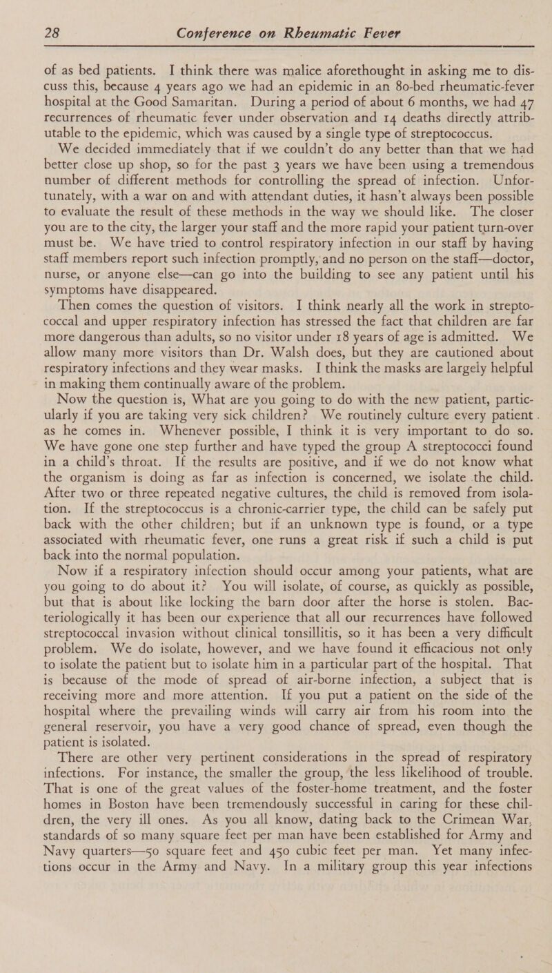 of as bed patients. I think there was malice aforethought in asking me to dis- cuss this, because 4 years ago we had an epidemic in an 80-bed rheumatic-fever hospital at the Good Samaritan. During a period of about 6 months, we had 47 recurrences of rheumatic fever under observation and 14 deaths directly attrib- utable to the epidemic, which was caused by a single type of streptococcus. We decided immediately that if we couldn’t do any better than that we had better close up shop, so for the past 3 years we have been using a tremendous number of different methods for controlling the spread of infection. Unfor- tunately, with a war on and with attendant duties, it hasn’t always been possible to evaluate the result of these methods in the way we should like. The closer you are to the city, the larger your staff and the more rapid your patient turn-over must be. We have tried to control respiratory infection in our staff by having staff members report such infection promptly, and no person on the staff—doctor, nurse, or anyone else—can go into the building to see any patient until his symptoms have disappeared. Then comes the question of visitors. I think nearly all the work in strepto- coccal and upper respiratory infection has stressed the fact that children are far more dangerous than adults, so no visitor under 18 years of age is admitted. We allow many more visitors than Dr. Walsh does, but they are cautioned about respiratory infections and they wear masks. I think the masks are largely helpful in making them continually aware of the problem. Now the question is, What are you going to do with the new patient, partic- ularly if you are taking very sick children? We routinely culture every patient . as he comes in. Whenever possible, I think it is very important to do so. We have gone one step further and have typed the group A streptococci found in a child’s throat. If the results are positive, and if we do not know what the organism is doing as far as infection is concerned, we isolate the child. After two or three repeated negative cultures, the child is removed from isola- tion. If the streptococcus is a chronic-carrier type, the child can be safely put back with the other children; but if an unknown type is found, or a type associated with rheumatic fever, one runs a great risk if such a child is put back into the normal population. Now if a respiratory infection should occur among your patients, what are you going to do about it? You will isolate, of course, as quickly as possible, but that is about like locking the barn door after the horse is stolen. Bac- teriologically it has been our experience that all our recurrences have followed streptococcal invasion without clinical tonsillitis, so it has been a very difficult problem. We do isolate, however, and we have found it efficacious not only to isolate the patient but to isolate him in a particular part of the hospital. That is because of the mode of spread of air-borne infection, a subject that is receiving more and more attention. If you put a patient on the side of the hospital where the prevailing winds will carry air from his room into the general reservoir, you have a very good chance of spread, even though the patient is isolated. There are other very pertinent considerations in the spread of respiratory infections. For instance, the smaller the group, the less likelihood of trouble. That is one of the great values of the foster-home treatment, and the foster homes in Boston have been tremendously successful in caring for these chil- dren, the very ill ones. As you all know, dating back to the Crimean War, standards of so many square feet per man have been established for Army and Navy quarters—5o square feet and 450 cubic feet per man. Yet many infec- tions eccur in the Army and Navy. In a military group this year infections