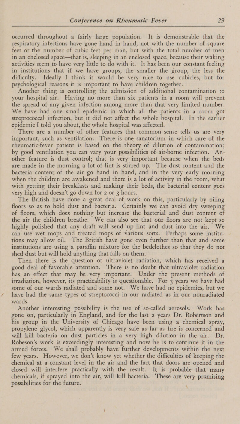 occurred throughout a fairly large population. It is demonstrable that the respiratory infections have gone hand in hand, not with the number of square feet or the number of cubic feet per man, but with the total number of men in an enclosed space—that is, sleeping in an enclosed space, because their waking activities seem to have very little to do with it. It has been our constant feeling in institutions that if we have groups, the smaller the group, the less the difficulty. Ideally I think it would be very nice to use cubicles, but for psychological reasons it is important to have children together. Another thing is controlling the admission of additional contamination to your hospital air. Having no more than six patients in a room will prevent the spread of any given infection among more than that very limited number. We have had one small epidemic in which all the patients in a room got streptococcal infection, but it did not affect the whole hospital. In the earlier epidemic I told you about, the whole hospital was affected. There are a number of other features that common sense tells us are very important, such as ventilation. There is one sanatorium in which care of the rheumatic-fever patient is based on the theory of dilution of contamination; by good ventilation you can vary your possibilities of air-borne infection. An- other feature is dust control; that is very important because when the beds are made in the morning a lot of lint is stirred up. The dust content and the bacteria content of the air go hand in hand, and in the very early morning when the children are awakened and there is a lot of activity in the room, what with getting their breakfasts and making their beds, the bacterial content goes very high and doesn’t go down for 2 or 3 hours. The British have done a great deal of work on this, particularly by oiling floors so as to hold dust and bacteria. Certainly we can avoid dry sweeping of floors, which does nothing but increase the bacterial and dust content of the air the children breathe. We can also see that our floors are not kept so highly polished that any draft will send up lint and dust into the air. We can use wet mops and treated mops of various sorts. Perhaps some institu- tions may allow oil. The British have gone even further than that and some institutions are using a paraffin mixture for the bedclothes so that they do not shed dust but will hold anything that falls on them. Then there is the question of ultraviolet radiation, which has received a good deal of favorable attention. There is no doubt that ultraviolet radiation has an effect that may be. very important. Under the present methods of irradiation, however, its practicability is questionable. For 3 years we have had some of our wards radiated and some not. We have had no epidemics, but we have had the same types of streptococci in our radiated as in our nonradiated wards. Another interesting possibility is the use of so-called aerosols. Work has gone on, particularly in England, and for the last 2 years Dr. Robertson and his group in the University of Chicago have been using a chemical spray, propylene glycol, which apparently is very safe as far as fire is concerned and will kill bacteria on dust particles in a very high dilution in the air. Dr. Robeson’s work is exceedingly interesting and now he is to continue it in the armed forces. We shall probably have further developments within the next few years. However, we don’t know yet whether the difficulties of keeping the chemical at a constant level in the air and the fact that doors are opened and closed will interfere practically with the result. It is probable that many chemicals, if sprayed into the air, will kill bacteria. These are very promising possibilities for the future. 4,