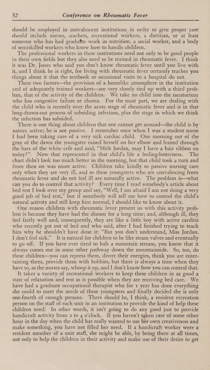 should: be employed in convalescent institutions in order to give proper care should include nurses, ceachers, recreational workers, a dietitian, or at least someone who has had ‘gradufte iat in nutrition, a social arcors and a body of semiskilled workers who know how to handle children. The professional workers in these institutions need not only to be good people in their own fields but they also need to be trained in rheumatic fever. I think it was Dr. Jones who said you don’t know rheumatic fever until you live with it, and I think he is right, for living with rheumatic fever certainly teaches you things about it that the textbook or occasional visits to a hospital do not. These two factors—the provision of a homelike atmosphere in the institution and of adequately trained workers—are very closely tied up with a third prob- lem, that of the activity of the children. We take no child into the sanatorium who has congestive failure or chorea. For the most part, we are dealing with the child who is recently over the acute stage of rheumatic fever and is in that long-drawn-out process of subsiding infection, plus the stage in which we think the infection has subsided. There is one thing about children that one cannot get around—the child is by nature active; he is not passive. I remember once when I was a student nurse I had been taking care of a very sick cardiac child. One morning out of the gray of the dawn the youngster raised herself on her elbow and leaned through the bars of the white crib and said, “Mith Jordan, may I have a hair ribbon on today?” Now that represented in that child’s life a feeling-betterness. The chart didn’t look too much better in the morning, but that child took a turn and from then on was more active. Children take kindly to passive nursing care only when they are very ill, and so these youngsters who are convalescing from rheumatic fever and do not feel ill are naturally active. The problem is—what can you do to control that activity? Every time I read somebody’s article about bed rest I look over my group and say, “Well, I am afraid I am not doing a very good job of bed rest,” but if somebody will tell me how to control the child’s — natural activity and still keep him normal, I should like to know about it. One reason children with rheumatic fever present us with this activity prob- lem is because they have had the disease for a long time; and, although ill, they feel fairly well and, consequently, they are like a little boy with active carditis 'who recently got out of bed and who said, after I had finished trying to teach him why he shouldn’t have done it: “But you don’t understand, Miss Jordan. I don’t feel sick.” It is natural for children to be like steam valves and eventually to go off. If you have ever tired to halt a mountain stream, you know that it always comes out in some other pathway down the mountainside. So, too, do these children—you can repress them, divert their energies, think you are enter- taining them, provide them with hobbies, but there is always a time when they have to, as the nurses say, whoop it up, and I don’t know how you can control that. It takes a variety of recreational workers to keep these children in as good a state of relaxation and rest as is possible when they are receiving bed care. We have had a graduate occupational therapist who for 1 year has done everything she could to meet the needs of these youngsters and finally decided she is only one-fourth of enough persons. There should be, I think, a resident recreation person on the staff of each unit in an institution to provide the kind of help these children need: In other words, it isn’t going to do any good just to provide handicraft activity from 2 to 4 o'clock. If you haven’t taken care of some other hour in the day when the child has really wanted to use her own creativeness and make something, you have not filled her need. If a handicraft worker were a resident member of a unit staff, she might be able, by being there at all times, not only to help the children in their activity and make use of their desire to get .