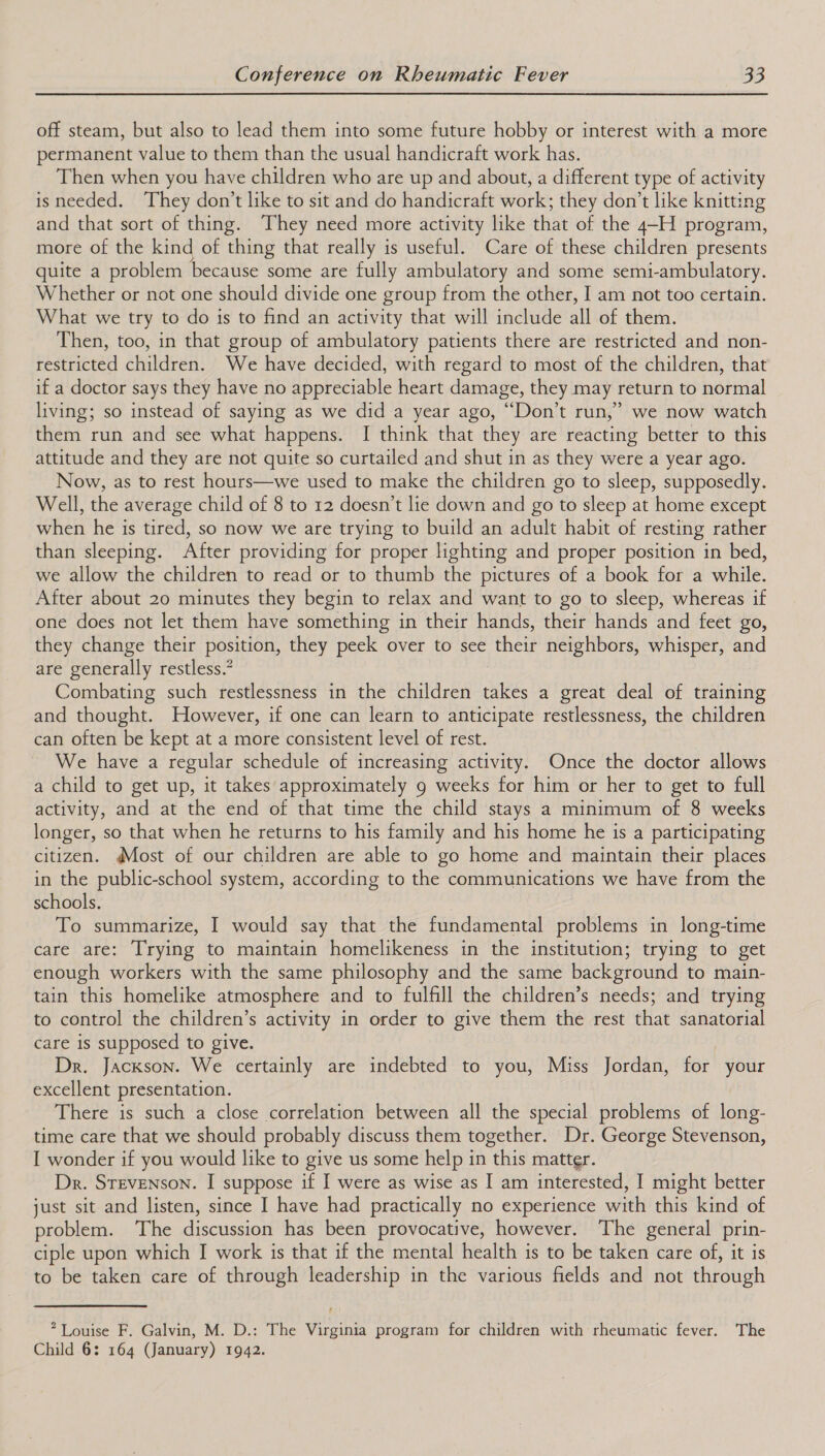 off steam, but also to lead them into some future hobby or interest with a more permanent value to them than the usual handicraft work has. Then when you have children who are up and about, a different type of activity isneeded. They don’t like to sit and do handicraft work; they don’t like knitting and that sort of thing. They need more activity like that of the 4-H program, more of the kind of thing that really is useful. Care of these children presents quite a problem because some are fully ambulatory and some semi-ambulatory. Whether or not one should divide one group from the other, I am not too certain. What we try to do is to find an activity that will include all of them. Then, too, in that group of ambulatory patients there are restricted and non- restricted children. We have decided, with regard to most of the children, that if a doctor says they have no appreciable heart damage, they may return to normal living; so instead of saying as we did a year ago, “Don’t run,” we now watch them run and see what happens. I think that they are reacting better to this attitude and they are not quite so curtailed and shut in as they were a year ago. Now, as to rest hours—we used to make the children go to sleep, supposedly. Well, the average child of 8 to 12 doesn’t lie down and go to sleep at home except when he is tired, so now we are trying to build an adult habit of resting rather than sleeping. After providing for proper lighting and proper position in bed, we allow the children to read or to thumb the pictures of a book for a while. After about 20 minutes they begin to relax and want to go to sleep, whereas if one does not let them have something in their hands, their hands and feet go, they change their position, they peek over to see their neighbors, whisper, and are generally restless.” Combating such restlessness in the children takes a great deal of training and thought. However, if one can learn to anticipate restlessness, the children can often be kept at a more consistent level of rest. We have a regular schedule of increasing activity. Once the doctor allows a child to get up, it takes approximately 9 weeks for him or her to get to full activity, and at the end of that time the child stays a minimum of 8 weeks longer, so that when he returns to his family and his home he is a participating citizen. Most of our children are able to go home and maintain their places in the public-school system, according to the communications we have from the schools. To summarize, I would say that the fundamental problems in long-time care are: Trying to maintain homelikeness in the institution; trying to get enough workers with the same philosophy and the same background to main- tain this homelike atmosphere and to fulfill the children’s needs; and trying to control the children’s activity in order to give them the rest that sanatorial care is supposed to give. Dr. Jackson. We certainly are indebted to you, Miss Jordan, for your excellent presentation. There is such a close correlation between all the special problems of long- time care that we should probably discuss them together. Dr. George Stevenson, I wonder if you would like to give us some help in this matter. Dr. Stevenson. I suppose if I were as wise as I am interested, I might better just sit and listen, since I have had practically no experience with this kind of problem. ‘The discussion has been provocative, however. The general prin- ciple upon which I work is that if the mental health is to be taken care of, it is to be taken care of through leadership in the various fields and not through * Louise F. Galvin, M. D.: The Virginia program for children with rheumatic fever. The Child 6: 164 (January) 1942.