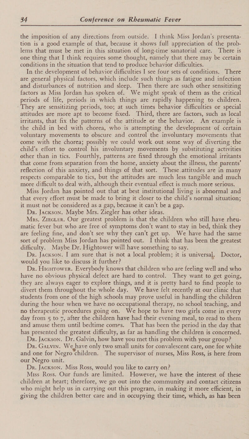 the imposition of any directions from outside. I think Miss Jordan’s presenta- tion is a good example of that, because it shows full appreciation of the prob- lems that must be met in this situation of long-time sanatorial care. There is one thing that I think requires some thought, namely that there may be certain conditions in the situation that tend to produce behavior difficulties. In the development of behavior difficulties I see four sets of conditions. There are general physical factors, which include such things as fatigue and infection and disturbances of nutrition and sleep. Then there are such other sensitizing factors as Miss Jordan has spoken of. We might speak of them as the critical periods of life, periods in which things are rapidly happening to children. They are sensitizing periods, too; at such times behavior difficulties or special attitudes are more apt to become fixed. Third, there are factors, such as local irritants, that fix the patterns of the attitude or the behavior. An example is the child in bed with chorea, who is attempting the development of certain voluntary movements to obscure and control the involuntary movements that come with the chorea; possibly we could work out some way of diverting the child’s effort to control his involuntary movements by substituting activities other than in tics. Fourthly, patterns are fixed through the emotional irritants that come from separation from the home, anxiety about the illness, the parents’ reflection of this anxiety, and things of that sort. These attitudes are in many respects comparable to tics, but the attitudes are much less tangible and much more difficult to deal with, although their eventual effect is much more serious. Miss Jordan has pointed out that at best institutional living is abnormal and that every effort must be made to bring it closer to the child’s normal situation; it must not be considered as a gap, because it can’t be a gap. Dr. Jackson. Maybe Mrs. Ziegler has other ideas. Mrs. ZrecLer. Our greatest problem is that the children who still have rheu- matic fever but who are free of symptoms don’t want to stay in bed, think they are feeling fine, and don’t see why they can’t get up. We have had the same sort of problem Miss Jordan has pointed out. I think that has been the greatest difficulty. Maybe Dr. Hightower will have something to say. Dr. Jackson. I am sure that is not a local problem; it is universal. Doctor, would you like to discuss it further? Dr. Hicurower. Everybody knows that children who are feeling well and who have no obvious physical defect are hard to control. They want to get going, they are always eager to explore things, and it is pretty hard to find people to divert them throughout the whole day. We have felt recently at our clinic that students from one of the high schools may prove useful in handling the children during the hour when we have no occupational therapy, no school teaching, and no therapeutic procedures going on. We hope to have two girls come in every day from 5 to 7, after the children have had their evening meal, to read to them and amuse them until bedtime comes. ‘That has been the period in the day that has presented the greatest difficulty, as far as handling the children is concerned. Dr. Jackson. Dr. Galvin, how have you met this problem with your group? Dr. Garvin. We have only two small units for convalescent care, one for white and one for Negro children. The supervisor of nurses, Miss Ross, is here from our Negro unit. Dr. Jackson. Miss Ross, would you like to carry on? Miss Ross. Our funds are limited. However, we have the interest of these children at heart; therefore, we go out into the community and contact citizens who might help us-in carrying out this program, in making it more efficient, in giving the children better care and in occupying their time, which, as has been