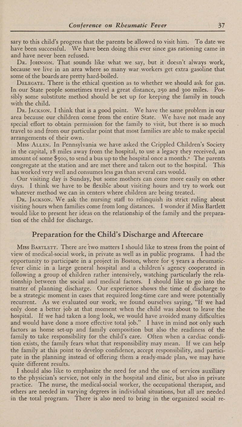 sary to this child’s progress that the parents be allowed to visit him. ‘To date we have been successful. We have been doing this ever since gas rationing came in and have never been refused. Dr. Jonson. That sounds like what we say, but it doesn’t always work, because we live in an area where so many war workers get extra gasoline that some of the boards are pretty hard-boiled. Dexecate. There is the ethical question as to whether we should ask for gas. In our State people sometimes travel a great distance, 250 and 300 miles. Pos- sibly some substitute method should be set up for keeping the family in touch with the child. Dr. Jackson. I think that is a good point. We have the same problem in our area because our children come from the entire State. We have not made any special effort to obtain permission for the family to visit, but’ there is so much travel to and from our particular point that most families are able to make special arrangements of their own. Miss ALLEN. In Pennsylvania we have asked the Crippled Children’s Society in the capital, 18 miles away from the hospital, to use a legacy they received, an amount of some $500, to send a bus up to the hospital once a month.* The parents congregate at the station and are met there and taken out to the hospital. This has worked very well and consumes less gas than several cars would. Our visiting day is Sunday, but some mothers can come more easily on other days. I think we have to be flexible about visiting hours and try to work out whatever method we can in centers where children are being treated. Dr. Jackson. We ask the nursing staff to relinquish its strict ruling about visiting hours when families come from long distances. I wonder if Miss Bartlett would like to present her ideas on the relationship of the family and the prepara- tion of the child for discharge. Preparation for the Child’s Discharge and Aftercare Miss BartLetT. There are two matters I should like to stress from the point of view of medical-social work, in private as well as in public programs. I had the Opportunity to participate in a project in Boston, where for 5 years a rheumatic- fever clinic in a large general hospital and a children’s agency cooperated in following a group of children rather intensively, watching particularly the rela- tionship between the social and medical factors. I should like to go into the matter of planning discharge. Our experience shows the time of discharge to be a strategic moment in cases that required long-time care and were potentially recurrent. As we evaluated our work, we found ourselves saying, “If we had only done a better job at that moment when the child was about to leave the hospital. If we had taken a long look, we would have avoided many difficulties and would have done a more effective total job.” I have in mind not only such factors as home set-up and family composition but also the readiness of the family to take responsibility for the child’s care. Often when a cardiac condi- tion exists, the family fears what that responsibility may mean. If we can help the family at this point to develop confidence, accept responsibility, and partici- pate in the planning instead of offering them a ready-made plan, we may have quite different results. I should also like to emphasize the need for and the use of services auxiliary to the physician’s service, not only in the hospital and clinic, but also in private practice. The nurse, the medical-social worker, the occupational therapist, and others are needed in varying degrees in individual situations, but all are needed in the total program. There is also need to bring in the organized social re-