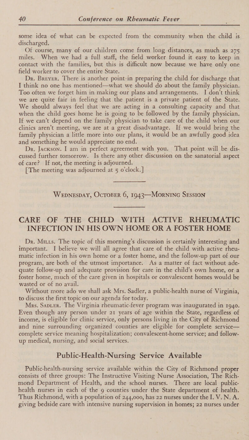 some idea of what can be expected from the community when the child is discharged. Of course, many of our children come from long distances, as much as 275 miles. When we had a full staff, the field worker found it easy to keep in contact with the families, but this is difficult now because we have only one field worker to cover the entire State. Dr. Breyer. There is another point-in preparing the child for discharge that I think no one has mentioned—what we should do about the family physician. Too often we forget him in making our plans and arrangements. I don’t think we are quite fair in feeling that the patient is a private patient of the State. We should always feel that we are acting in a consulting capacity and that when the child goes home he is going to be followed by the family physician. If we can’t depend on the family physician to take care of the child when our clinics aren’t meeting, we are at a great disadvantage. If we would bring the family physician a little more into our plans, it would be an awfully good idea and something he would appreciate no end. Dr. Jackson. I am in perfect agreement with you. That point will be dis- cussed further tomorrow. Is there any other discussion on the sanatorial aspect of care? If not, the meeting is adjourned. [The meeting was adjourned at 5 o'clock. | WEDNESDAY, OcTOBER 6, 1943—MorNING SEsSION CARE OF THE CHILD WITH ACTIVE RHEUMATIC INFECTION IN HIS OWN HOME OR A FOSTER HOME Dr. Mitts. The topic of this morning’s discussion is certainly interesting and important. I believe we will all agree that care of the child with active rheu- matic infection in his own home or a foster home, and the follow-up part of our program, are both of the utmost importance. As a matter of fact without ade- quate follow-up and adequate provision for care in the child’s own home, or a foster home, much of the care given in hospitals or convalescent homes would be wasted or of no avail. Without more ado we shall ask Mrs. Sadler, a public-health nurse of Virginia, to discuss the first topic on our agenda for today. Mrs. Sapter. The Virginia rheumatic-fever program was inaugurated in 1940. Even though any person under 21 years of age within the State, regardless of income, is eligible for clinic service, only persons living in the City of Richmond and nine surrounding organized counties are eligible for completé service— complete service meaning hospitalization; convalescent-home service; and follow- up medical, nursing, and social services. Public-Health-Nursing Service Available Public-health-nursing service available within the City of Richmond proper consists of three groups: The Instructive Visiting Nurse Association, The Rich- mond Department of Health, and the school nurses. There are local public- health nurses in each of the g counties under the State department of health. Thus Richmond, with a population of 244,000, has 22 nurses under the I. V..N. A. giving bedside care with intensive nursing supervision in homes; 22 nurses under