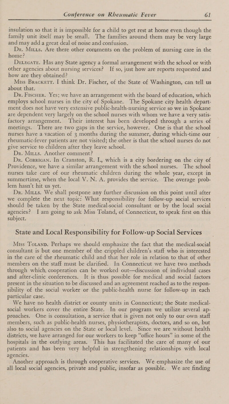  insulation so that it is impossible for a child to get rest at home even though the family unit itself may be small. The families around them may be very large and may add a great deal of noise and confusion. Dr. Mixxs. Are there other comments on the problem of nursing care in the home? Devscate. Has any State agency a formal arrangement with the school or with other agencies about nursing services? If so, just how are reports requested and how are they obtained? Miss Brackett. I think Dr. Fischer, of the State of Washington, can tell us about that. Dr. FiscHer. Yes; we have an arrangement with the board of education, which employs school nurses in the city of Spokane. The Spokane city health depart- ment does not have very extensive public-health-nursing service so we in Spokane are dependent very largely on the school nurses with whom we have a very satis- factory arrangement. ‘Their interest has been developed through a series of meetings. There are two gaps in the service, however. One is that the school nurses have a vacation of 3 months during the summer, during which-time our rheumatic-fever patients are not visited; the other is that the school nurses do not give service to children after they leave school. Dr. Mizrs. Another comment? Dr. Corrican. In Cranston, R. I., which is a city bordering on the city of Providence, we have a similar arrangement with the school nurses. The school nurses take care of our rheumatic children during the whole year, except in summertime, when the local V. N. A. provides the service. The overage prob- lem hasn’t hit us yet. Dr. Mitts. We shall postpone any further discussion on this point until after we complete the next topic: What responsibility for follow-up social services should be taken by the State medical-social consultant or by the local social agencies? Iam going to ask Miss Toland, of Connecticut, to speak first on this subject. | State and Local Responsibility for Follow-up Social Services Miss Toranp. Perhaps we should emphasize the fact that the medical-social consultant is but one member of the crippled children’s staff who is interested in the care of the rheumatic child and that her role in relation to that of other members on the staff must be clarified. In Connecticut we have two methods through which, cooperation can be worked out—discussion of individual cases and after-clinic conferences. It is thus possible for medical and social factors present in the situation to be discussed and an agreement reached as to the respon- sibility of the social worker or the public-health nurse for follow-up in each particular case. We have no health district or county units in Connecticut; the State medical- social workers cover the entire State. In our program we utilize several ap- proaches. One is consultation, a service that is given not only to our own staft members, such as public-health nurses, physiotherapists, doctors, and so on, but also to social agencies on the State or local level. Since we are without health districts, we have arranged for our workers to keep “office hours” in some of the hospitals in the outlying areas. This has facilitated the care of many of our patients and has been very helpful in strengthening relationships with local agencies. Another approach is through cooperative services. We emphasize the use of all local social agencies, private and public, insofar as possible. We are finding