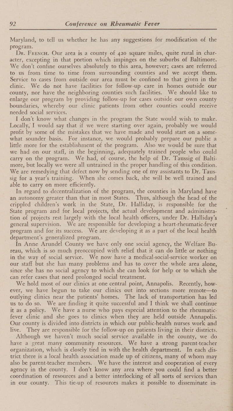  Maryland, to tell us whether he has any suggestions for modification of the program. Dr. Frencu. Our area is a county of 420 square miles, quite rural in char- acter, excepting in that portion which impinges on the suburbs of Baltimore. We don’t confine ourselves absolutely to this area, however; cases are referred to us from time to time from surrounding counties and we accept them. Service to cases from outside our area must be confined to that given in the clinic. We do not have facilities for follow-up care in homes outside our county, nor have the neighboring counties such facilities. We should like to enlarge our program by providing follow-up for cases outside our own county boundaries, whereby our clinic patients from other counties could receive needed social services. I don’t know what changes in the program the State would wish to make. Locally, I would say that if we were starting over again, probably we would profit by some of the mistakes that we have made and would start on a some- what sounder basis. For instance, we would probably prepare our public a little more for the establishment of the program. Also we would be sure that we had on our staff, in the beginning, adequately trained people who could carry on the program. We had, of course, the help of Dr. Taussig of Balti- more, but locally we were all untrained in the proper handling of this condition. We are remedying that defect now by sending one of my assistants to Dr. Taus- sig for a year’s training. When she comes back, she will be well trained and able to carry on more efficiently. In regard to decentralization of the program, the counties in Maryland have an autonomy greater than that in most States. Thus, although the head of the crippled children’s work in the State, Dr. Halliday, is responsible for the State program and for local projects, the actual development and administra- tion of projects rest largely with the local health officers, under Dr. Halliday’s general supervision. We are responsible for developing a heart-rheumatic-fever program and for its success. We are developing it as a part of the local health department’s generalized program. In Anne Arundel County we have only one social agency, the Welfare Bu- reau, which is so much preoccupied with relief that it can do little or nothing in the way of social service. We now have a medical-social-service worker on our staff but she has many problems and has to cover the whole area alone, since she has no social agency to which she can look for help or to which she can refer cases that need prolonged social treatment. We hold most of our clinics at one central point, Annapolis. Recently, how- ever, we have begun to take our clinics out into sections more remote—to outlying clinics near the patients’ homes. The lack of transportation has led us to do so. We are finding it quite successful and I think we shall continue it as a policy. We have a nurse who pays especial attention to the rheumatic- fever clinic and she goes to clinics when they are held outside Annapolis. Our county is divided into districts in which our public-health nurses work and live. They are responsible for the follow-up on patients living in their districts. Although we haven’t much social service available in the county, we do have a great many community resources. We have a strong parent-teacher organization, which is closely tied in with the health department. In each dis- trict there is a local health association made up of citizens, many of whom may also be parent-teacher members. We have the interest and cooperation of every agency in the county. I don’t know any area where you could find a better coordination of resources and a better interlocking of all sorts of services than in our county. This tie-up of resources makes it possible to disseminate in.