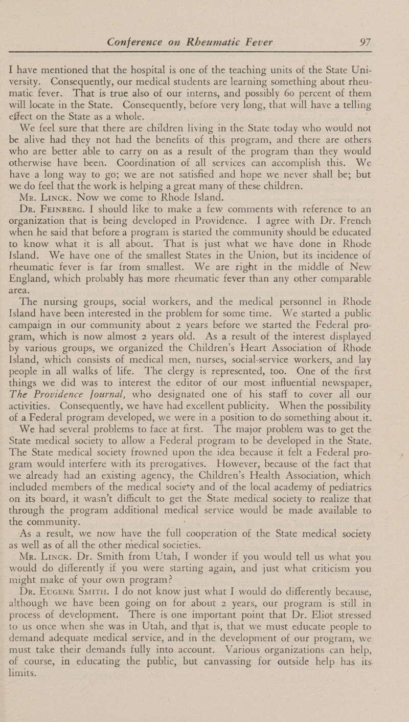  I have mentioned that the hospital is one of the teaching units of the State Uni- versity. Consequently, our medical students are learning something about rheu- matic fever. That is true also of our interns, and possibly 60 percent of them will locate in the State. Consequently, before very long, that will have a telling effect on the State as a whole. We feel sure that there are children living in the State today who would not be alive had they not had the benefits of this program, and there are others who are better able to carry on as a result of the program than they would otherwise have been. Coordination of all services can accomplish this. We have a long way to go; we are not satisfied and hope we never shall be; but we do feel that the work is helping a great many of these children. Mr. Linck. Now we come to Rhode Island. Dr. Feinserc. I should like to make a few comments with reference to an organization that is being developed in Providence. I agree with Dr. French when he said that before a program is started the community should be educated to know what it is all about. That is just what we have done in Rhode Island. We have one of the smallest States in the Union, but its incidence of rheumatic fever is far from smallest. We are right in the middle of New England, which probably has more rheumatic fever than any other comparable area: The nursing groups, social workers, and the medical personnel in Rhode Island have been interested in the problem for some time. We started a public campaign in our community about 2 years before we started the Federal pro- gram, which is now almost 2 years old. As a result of the interest displayed by various groups, we organized the Children’s Heart Association of Rhode Island, which consists of medical men, nurses, social-service workers, and lay people in all walks of life. The clergy is represented, too. One of the first things we did was to interest the editor of our most influential newspaper, The Providence Journal, who designated one of his staff to cover all our activities. Consequently, we have had excellent publicity. When the possibility of a Federal program developed, we were in a position to do something about it. We had several problems to face at first. The major problem was to get the State medical society to allow a Federal program to be developed in the State. The State medical society frowned upon the idea because it felt a Federal pro- gram would interfere with its prerogatives. However, because of the fact that we already had an existing agency, the Children’s Health Association, which included members of the medical society and of the local academy of pediatrics on its board, it wasn’t difficult to get the State medical society to realize that through the program additional medical service would be made available to the community. As a result, we now have the full cooperation of the State medical society Pe ll sarot il the other asedical societies Mr. Linck. Dr. Smith from Utah, I wonder if you would tell us what you would do differently if you were starting again, and just what criticism you might make of your own program? Dr. Eucrene Smitu. I do not know just what I would do differently because, although we have been going on for about 2 years, our program is still in process of development. There is one important point that Dr. Eliot stressed to us once when she was in Utah, and that is, that we must educate people to demand adequate medical service, and in the development of our program, we must take their demands fully into account. Various organizations can help, of course, in educating the public, but canvassing for outside help has its. limits.