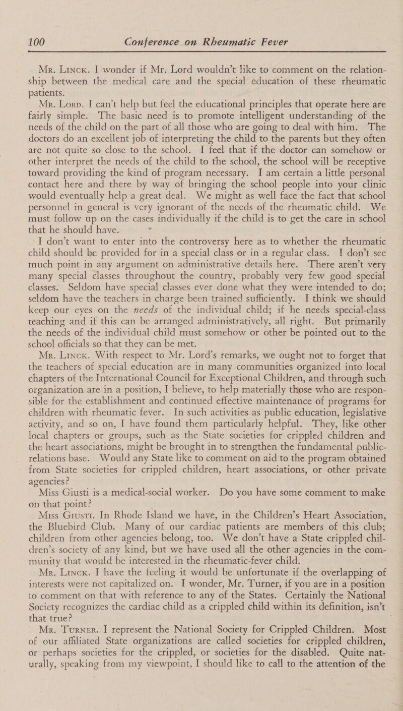  Mr. Linck. I wonder if Mr. Lord wouldn’t like to comment on the relation- ship between the medical care and the special education of these rheumatic patients. é; Mr. Lorn. I can’t help but feel the educational principles that operate here are fairly simple. The basic need is to promote intelligent understanding of the needs of the child on the part of all those who are going to deal with him. ‘The doctors do an excellent job of interpreting the child to the parents but they often are not quite so close to the school. I feel that if the doctor can somehow or other interpret the needs of the child to the school, the school will be receptive toward providing the kind of program necessary. I am certain a little personal contact here and there by way of bringing the school people into your clinic would eventually help a great deal. We might as well face the fact that school personnel in general is very ignorant of the needs of the rheumatic child. We must follow up on the cases individually if the child is to get the care in school that he should have. I don’t want to enter into the controversy here as to whether the rheumatic child should be provided for in a special class or in a regular class. I don’t see much point in any argument on administrative details here. There aren’t very many special classes throughout the country, probably very few good special classes. Seldom have special classes ever done what they were intended to do; seldom have the teachers in charge been trained sufficiently. I think we should keep our eyes on the needs of the individual child; if he needs special-class teaching and if this can be arranged administratively, all right. But primarily the needs of the individual child must somehow or other be pointed out to the school officials so that they can be met. Mr. Linck. With respect to Mr. Lord’s remarks, we ought not to forget that the teachers of special education are in many communities organized into local chapters of the International Council for Exceptional Children, and through such organization are in a position, I believe, to help materially those who are respon- sible for the establishment and continued effective maintenance of programs for children with rheumatic fever. In such activities as public education, legislative activity, and so on, I have found them particularly helpful. They, like other local chapters or groups, such as the State societies for crippled children and the heart associations, might be brought in to strengthen the fundamental public- relations base. Would any State like to comment on aid to the program obtained from State societies for crippled children, heart associations, or other private agencies? Miss Giusti is a medical-social worker. Do you have some comment to make on that point? Miss Grustr. In Rhode Island we have, in the Children’s Heart Association, the Bluebird Club. Many of our cardiac patients are members of this club; children from other agencies belong, too. We don’t have a State crippled chil- dren’s society of any kind, but we have used all the other agencies in the com- munity that would be interested in the rheumatic-fever child. Mr. Linck. I have the feeling it would be unfortunate if the overlapping of interests were not capitalized on. I wonder, Mr. Turner, if you are in a position to comment on that with reference to any of the States. Certainly the National Society recognizes the cardiac child as a crippled child within its definition, isn’t that true? Mr. Turner. I represent the National Society for Crippled Children. Most of our affiliated State organizations are called societies for crippled children, or perhaps societies for the crippled, or societies for the disabled. Quite nat- urally, speaking from my viewpoint, I should like to call to the attention of the