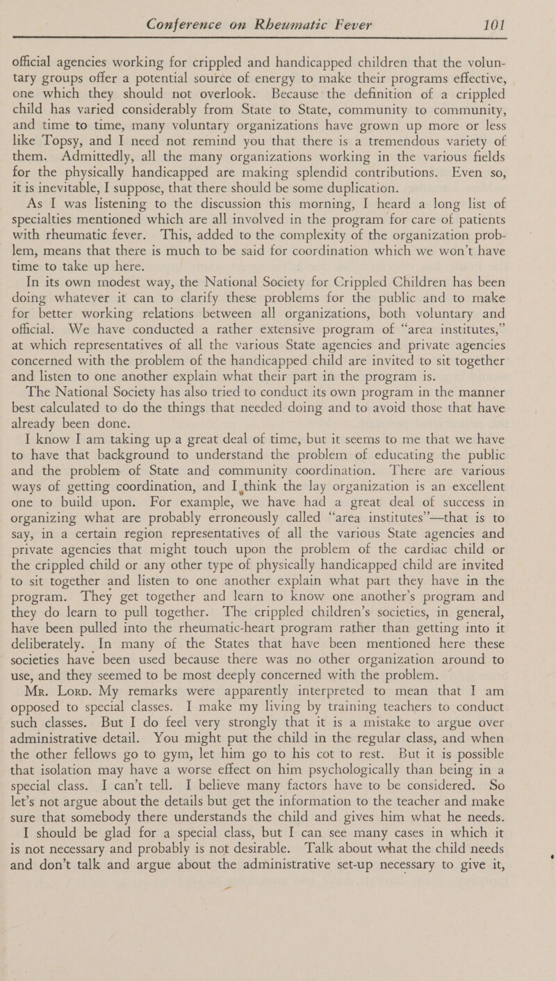  official agencies working for crippled and handicapped children that the volun- tary groups offer a potential source of energy to make their programs effective, one which they should not overlook. Because the definition of a crippled child has varied considerably from State to State, community to community, and time to time, many voluntary organizations have grown up more or less like Topsy, and I need not remind you that there is a tremendous variety of them. Admittedly, all the many organizations working in the various fields for the physically handicapped are making splendid contributions. Even so, it is inevitable, I suppose, that there should be some duplication. As I was listening to the discussion this morning, I heard a long list of specialties mentioned which are all involved in the program for care of patients with rheumatic fever. ‘This, added to the complexity of the organization prob- lem, means that there is unuich: 26-be-gaid f4r coordination which we won't have time to take up here. In its own modest way, the National Society for Gapped Children has been doing whatever it can to clarify these problems for the public and to make for better working relations between all organizations, both voluntary and oficial. We have conducted a rather extensive program of “area institutes,” at which representatives of all the various State agencies and private agencies concerned with the problem of the handicapped child are invited to sit together and listen to one another explain what their part in the program is. The National Society has also tried to conduct its own program in the manner best calculated to do the things that needed doing and to avoid those that have already been done. I know I am taking up a great deal of time, but it seems to me that we have to have that background to understand the problem of educating the public and the problem of State and community coordination. There are various ways of getting coordination, and I think the lay organization is an excellent one to build upon. For example, ‘we have had a great deal of success in organizing what are probably erroneously called “area institutes”—that is to say, in a certain region representatives of all the various State agencies and private agencies that might touch upon the problem of the cardiac child or the crippled child or any other type of physically handicapped child are invited to sit together and listen to one another explain what part they have in the program. They get together and learn to know one another’s program and they do learn to pull together. The crippled children’s societies, in general, have been pulled into the rheumatic-heart program rather than getting into it deliberately. In many of the States that have been mentioned here these societies have been used because there was no other organization around to use, and they seemed to be most deeply concerned with the problem. Mr. Lorp. My remarks were apparently interpreted to mean that I am opposed to special classes. I make my living by training teachers to conduct such classes. But I do feel very strongly that it is a mistake to argue over administrative detail. You might put the child in the regular class, and when the other fellows go to gym, let him go to his cot to rest. But it is possible that isolation may have a worse effect on him psychologically than being in a special class. I can’t tell. I believe many factors have to be considered. So let’s not argue about the details but get the information to the teacher and make sure that somebody there understands the child and gives him what he needs. I should be glad for a special class, but [ can see many cases in which it is not necessary and probably is not desirable. ‘Talk about what the child needs and don’t talk and argue about the administrative set-up necessary to give it, -