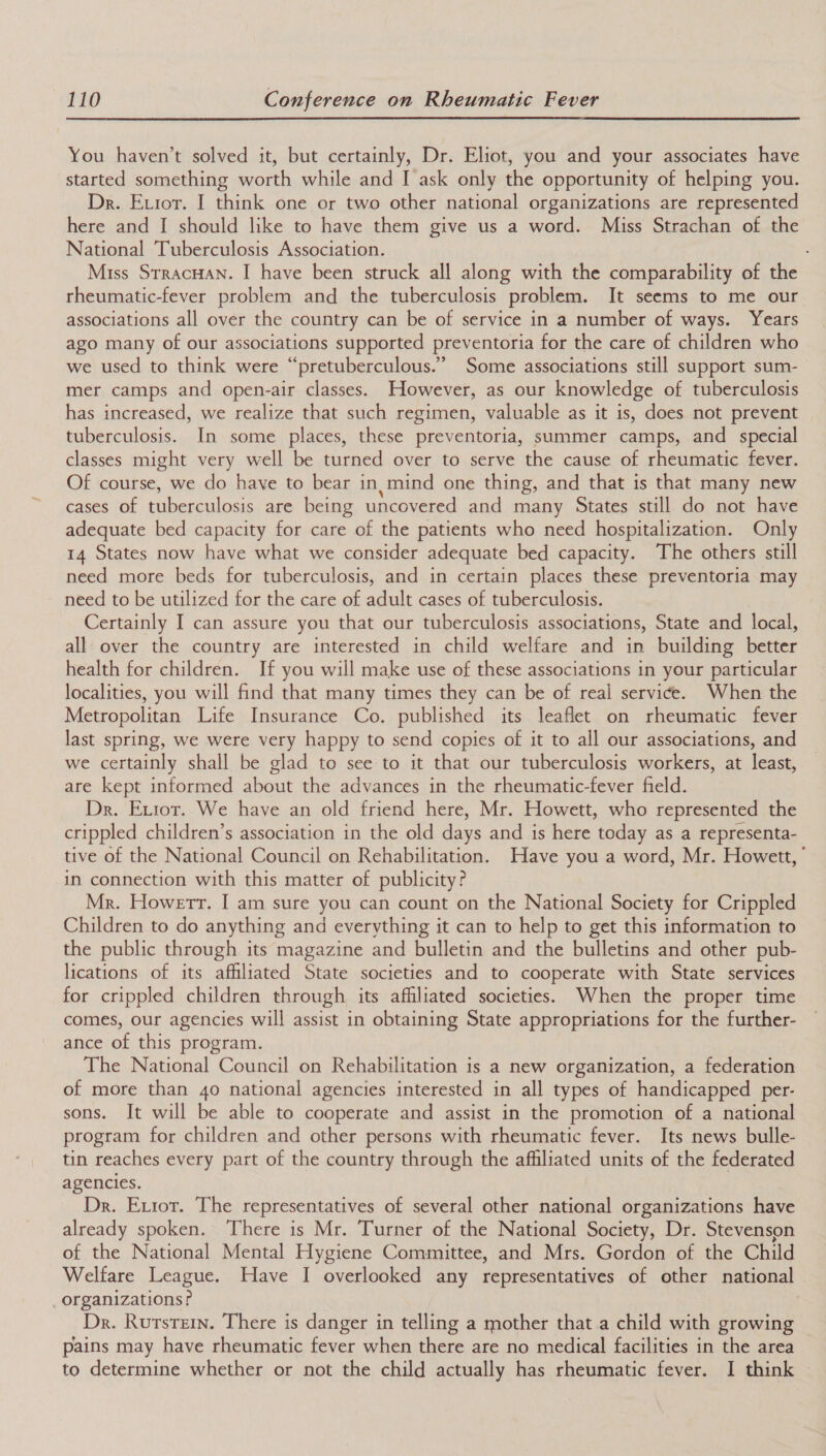  You haven’t solved it, but certainly, Dr. Eliot, you and your associates have started something worth while and I ask only the opportunity of helping you. Dr. Exior. I think one or two other national organizations are represented here and I should like to have them give us a word. Miss Strachan of the National Tuberculosis Association. Miss Srracuan. I have been struck all along with the comparability of the rheumatic-fever problem and the tuberculosis problem. It seems to me our associations all over the country can be of service in a number of ways. Years ago many of our associations supported preventoria for the care of children who we used to think were “pretuberculous.” Some associations still support sum- mer camps and open-air classes. However, as our knowledge of tuberculosis has increased, we realize that such regimen, valuable as it is, does not prevent tuberculosis. In some places, these preventoria, summer camps, and special classes might very well be turned over to serve the cause of rheumatic fever. Of course, we do have to bear in. mind one thing, and that is that many new cases of tuberculosis are being uncovered and many States still do not have adequate bed capacity for care of the patients who need hospitalization. Only 14 States now have what we consider adequate bed capacity. The others still need more beds for tuberculosis, and in certain places these preventoria may need to be utilized for the care of adult cases of tuberculosis. Certainly I can assure you that our tuberculosis associations, State and local, all over the country are interested in child welfare and in building better health for children. If you will make use of these associations in your particular localities, you will find that many times they can be of real service. When the Metropolitan Life Insurance Co. published its leaflet on rheumatic fever last spring, we were very happy to send copies of it to all our associations, and we certainly shall be glad to see to it that our tuberculosis workers, at least, are kept informed about the advances in the rheumatic-fever field. Dr. Exior. We have an old friend here, Mr. Howett, who represented the crippled children’s association in the old days and is here today as a representa- tive of the National Council on Rehabilitation. Have you a word, Mr. Howett,’ in connection with this matter of publicity? Mr. Howerr. I am sure you can count on the National Society for Crippled Children to do anything and everything it can to help to get this information to the public through its magazine and bulletin and the bulletins and other pub- lications of its affiliated State societies and to cooperate with State services for crippled children through its afhliated societies. When the proper time comes, our agencies will assist in obtaining State appropriations for the further- ance of this program. The National Council on Rehabilitation is a new organization, a federation of more than 40 national agencies interested in all types of handicapped per- sons. It will be able to cooperate and assist in the promotion of a national program for children and other persons with rheumatic fever. Its news bulle- tin reaches every part of the country through the affiliated units of the federated agencies. Dr. Extot. The representatives of several other national organizations have already spoken. There is Mr. Turner of the National Society, Dr. Stevenson of the National Mental Hygiene Committee, and Mrs. Gordon of the Child Welfare League. Have I overlooked any representatives of other national _organizations? Dr. Rurstein. There is danger in telling a mother that a child with growing pains may have rheumatic fever when there are no medical facilities in the area to determine whether or not the child actually has rheumatic fever. I think |