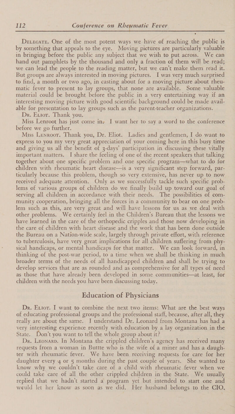 ee eee eee DevecaTe. One of the most potent ways we have of reaching the public is by something that appeals to the eye. Moving pictures are particularly valuable in bringing before the public any subject that we wish to put across. We can hand out pamphlets by the thousand and only a fraction of them will be read; we can lead the people to the reading matter, but we can’t make them read it. But groups are always interested in moving pictures. I was very much surprised to find, a month or two ago, in casting about for a moving picture about rheu- matic fever to present to lay groups, that none are available. Some valuable material could be brought before the public in a very entertaining way if an interesting moving picture with good scientific background could be made avail- able for presentation to lay groups such as the parent-teacher organizations. Dr. Extor. Thank you. Miss Lenroot has just come ins I want her to say a word to the conference before we go further. Miss Lenroor. Thank you, Dr. Eliot. Ladies and gentlemen, I do want to express to you my very great appreciation of your coming here in this busy time and giving us all the benefit of 3-days’ participation in discussing these vitally important matters. I share the feeling of one of the recent speakers that talking together about one specific problem and one specific program—what to do for children with rheumatic heart disease—is a very significant step forward, par- ticularly because this problem, though so very extensive, has never up to now received adequate attention. Only as we successfully tackle such specific prob- lems of various groups of children do we finally build up toward our goal of serving all children in accordance with their needs. The possibilities of com- munity cooperation, bringing all the forces in a community to bear on one prob- lem such as this, are very great and will have lessons for us as we deal with other problems. We certainly feel in the Children’s Bureau that the lessons we have learned in the care of the orthopedic cripples and those now developing in the care of children with heart disease and the work that has been done outside the Bureau on a Nation-wide scale, largely through private effort, with reference to tuberculosis, have very great implications for all children suffering from phy- sical handicaps, or mental handicaps for that matter. We can look forward, in thinking of the post-war period, to a time when we shall be thinking in much broader terms of the needs of all handicapped children and shall be trying to develop services that are as rounded and as comprehensive for all types of need © as those that have already been developed in some communities—at least, for children with the needs you have been discussing today. Education of Physicians Dr. Error. I want to combine the next two items: What are the best ways of educating professional groups and the professional staff, because, after all, they really are about the same. I understand Dr. Leonard from Montana has had a very interesting experience recently with education by a lay organization in the State. Don’t you want to tell the whole group about it? Dr. Leonarp. In Montana the crippled children’s agency has received many requests from a woman in Buttte who is the wife of a miner and has a daugh- ter with rheumatic fever. We have been receiving requests for care for her daughter every 4 or 5 months during the past couple of years. She wanted to know why we couldn’t take care of a child with rheumatic fever when we could take care of all the other crippled children in the State. We usually replied that we hadn’t started a program yet but intended to start one and weuld let her know as soon as we did. Her husband belongs to the CIO,