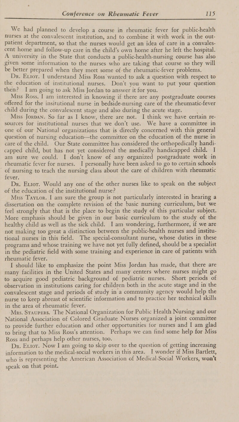   We had planned to develop a course in rheumatic fever for public-health nurses at the convalescent institution, and to combine it with work in the out- patient department, so that the nurses would get an idea of care in a convales- cent home and follow-up care in the child’s own home after he left the hospital. A university in the State that conducts a public-health-nursing course has also given some information to the nurses who are taking that course so they will be better prepared when they meet some of the rheumatic-fever problems. Dr. Error. I understand Miss Ross'wanted to ask a question with respect to the education of institutional nurses. Don’t you want to put your question then? Iam going to ask Miss Jordan to answer it for you. Miss Ross. I am interested in knowing if there are any postgraduate courses offered for the insitutional nurse in bedside-nursing care of the rheumatic-fever child during the convalescent stage and also during the acute stage. Miss Jorpan. So far as I know, there are not. I think we have certain re- sources for institutional nurses that we don’t use. We have a committee in one of our National organizations that is directly concerned with this general question of nursing education-—the committee on the education of the nurse in care of the child. Our State committee has considered the orthopedically handi- capped child, but has not yet considered the medically handicapped child. I am sure we could. I don’t know of any organized postgraduate work in rheumatic fever for nurses. I personally have been asked to go to certain schools of nursing to teach the nursing class about the care of children with rheumatic fever. Dr. Extor. Would any one of the other nurses like to speak on the subject of the education of the institutional nurse? Miss Taytor. I am sure the group is not particularly interested in hearing a dissertation on the complete revision of the basic nursing curriculum, but we feel strongly that that is the place to begin the study of this particular subject. More emphasis should be given in our basic curriculum to the study of the healthy child as well as the sick child. I am wondering, furthermore, if we are not making too great a distinction between the public-health nurses and institu- tional nurses in this field. The special-consultant nurse, whose duties in these programs and whose training we have not yet fully defined, should be a specialist in the pediatric field with some training and experience in care of patients with rheumatic fever. | I should like to emphasize the point Miss Jordan has made, that there are many facilities in the United States and many centers where nurses might go to acquire good pediatric background of pediatric nurses. Short periods of observation in institutions caring for children both in the acute stage and in the convalescent stage and periods of study in a community agency would help the nurse to keep abreast of scientific information and to practice her technical skills in the area of rheumatic fever. ‘Mrs. Sraupers. The National Organization for Public Health Nursing and our National Association of Colored Graduate Nurses organized a joint committee to provide further education and other opportunities for nurses and I am glad to bring that to Miss Ross’s attention. Perhaps we can find some help for Miss Ross and perhaps help other nurses, too. Dr. Extor. Now I am going to skip over to the question of getting increasing information to the medical-social workers in this area. I wonder if Miss Bartlett, who is representing the American Association of Medical-Social Workers, won’t speak on that point. |