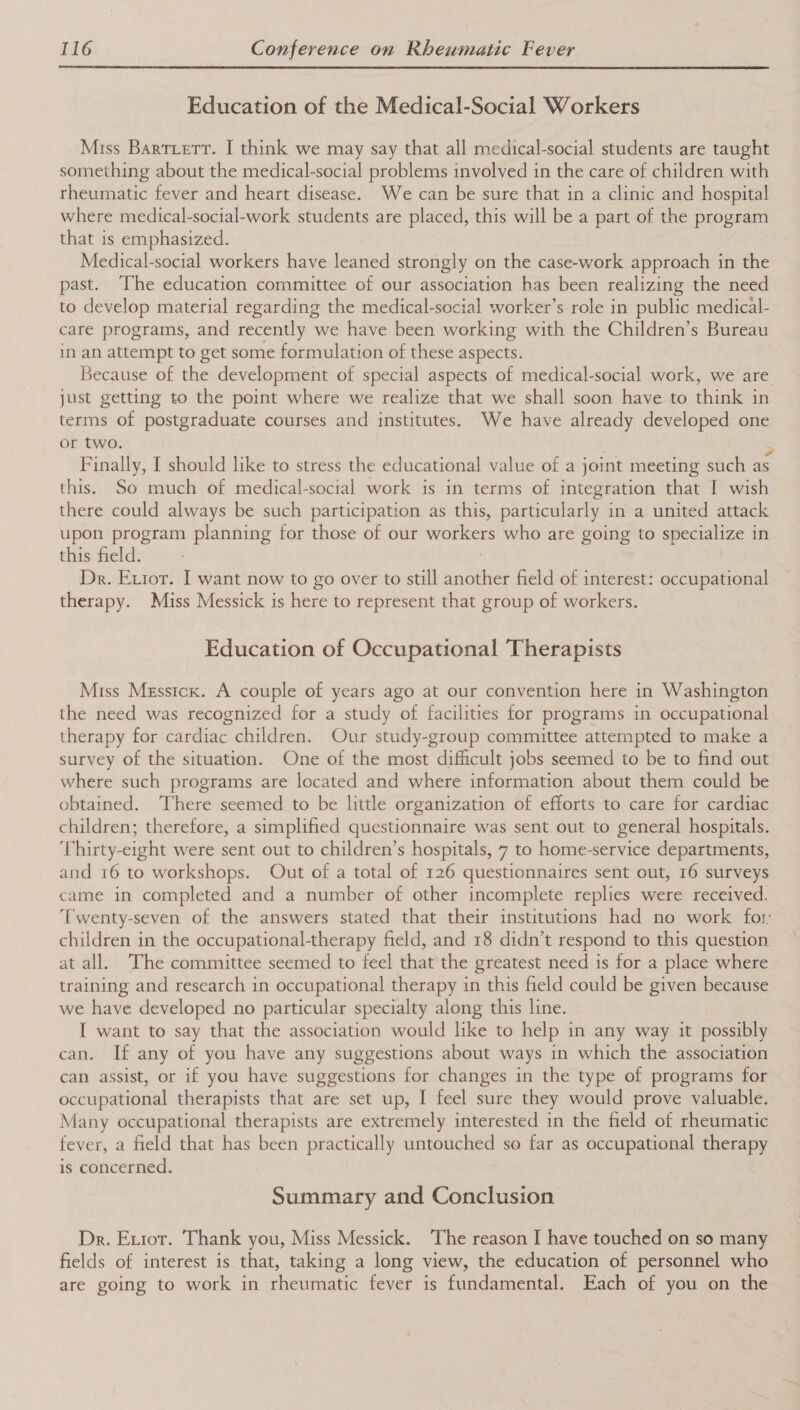  Education of the Medical-Social Workers Miss Bartiert. I think we may say that all medical-social students are taught something about the medical-social problems involved in the care of children with rheumatic fever and heart disease. We can be sure that in a clinic and hospital where medical-social-work students are placed, this will be a part of the program that is emphasized. Medical-social workers have leaned strongly on the case-work approach in the past. The education committee of our association has been realizing the need to develop material regarding the medical-social worker’s role in public medical- care programs, and recently we have been working with the Children’s Bureau in an attempt to get some formulation of these aspects. Because of the development of special aspects of medical-social work, we are just getting to the point where we realize that we shall soon have to think in terms of postgraduate courses and institutes. We have already developed one or two. &gt; Finally, I should like to stress the educational value of a joint meeting such as this. So much of medical-social work is in terms of integration that I wish there could always be such participation as this, particularly in a united attack upon program planning for those of our workers who are going to specialize in this field. Dr. Extor. I want now to go over to still another field of interest: occupational therapy. Miss Messick is here to represent that group of workers. Education of Occupational Therapists Miss Messick. A couple of years ago at our convention here in Washington the need was recognized for a study of facilities for programs in occupational therapy for cardiac children. Our study-group committee attempted to make a survey of the situation. One of the most difficult jobs seemed to be to find out where such programs are located and where information about them could be obtained. There seemed to be little organization of efforts to care for cardiac children; therefore, a simplified questionnaire was sent out to general hospitals. Thirty-eight were sent out to children’s hospitals, 7 to home-service departments, and 16 to workshops. Out of a total of 126 questionnaires sent out, 16 surveys came in completed and a number of other incomplete replies were received. ‘Twenty-seven of the answers stated that their institutions had no work for: children in the occupational-therapy field, and 18 didn’t respond to this question at all. The committee seemed to feel that the greatest need is for a place where training and research in occupational therapy in this field could be given because we have developed no particular specialty along this line. I want to say that the association would like to help in any way it possibly can. If any of you have any suggestions about ways in which the association can assist, or if you have suggestions for changes in the type of programs for occupational therapists that are set up, I feel sure they would prove valuable. Many occupational therapists are extremely interested in the field of rheumatic fever, a field that has been practically untouched so far as occupational therapy is concerned. Summary and Conclusion Dr. Exvtor. Thank you, Miss Messick. The reason I have touched on so many fields of interest is that, taking a long view, the education of personnel who are going to work in rheumatic fever is fundamental. Each of you on the