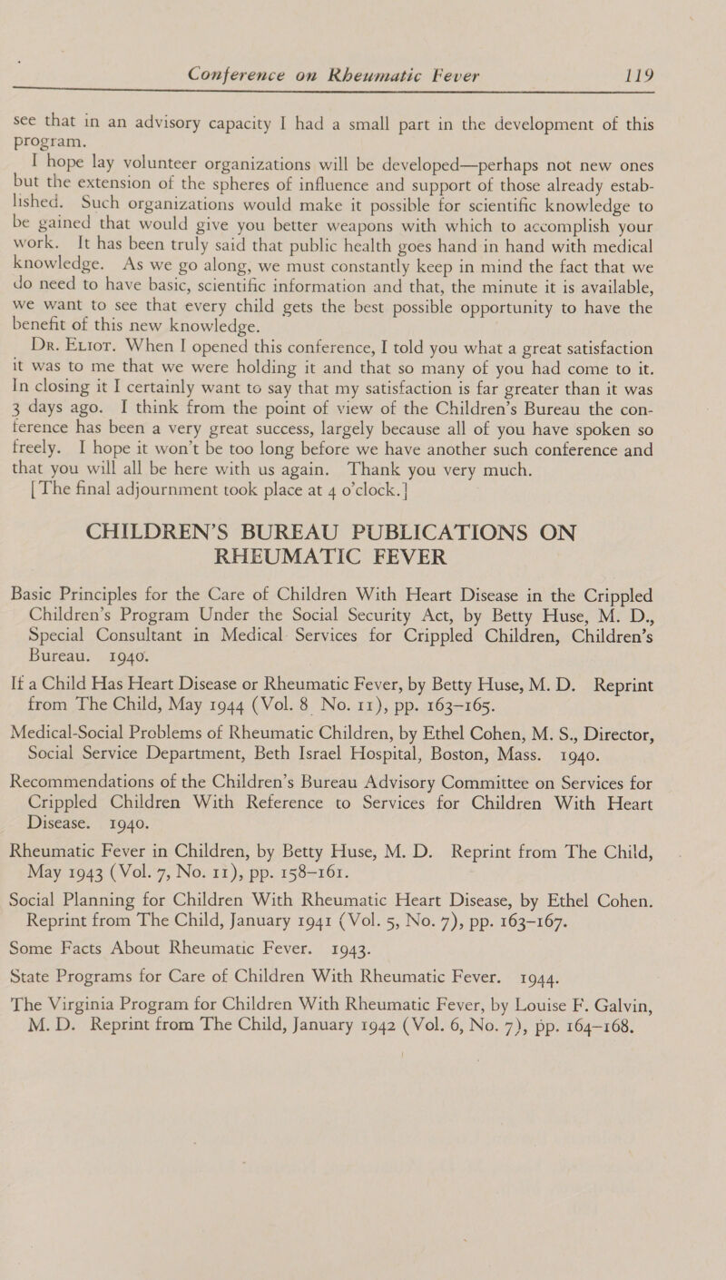 sce that in an advisory capacity I had a small part in the development of this program. I hope lay volunteer organizations will be developed—perhaps not new ones but the extension of the spheres of influence and support of those already estab- lished. Such organizations would make it possible for scientific knowledge to be gained that would give you better weapons with which to accomplish your work. It has been truly said that public health goes hand in hand with medical knowledge. As we go along, we must constantly keep in mind the fact that we do need to have basic, scientific information and that, the minute it is available, we want to see that every child gets the best possible opportunity to have the benefit of this new knowledge. Dr. Error. When I opened this conference, I told you what a great satisfaction it was to me that we were holding it and that so many of you had come to it. In closing it I certainly want to say that my satisfaction is far greater than it was 3 days ago. I think from the point of view of the Children’s Bureau the con- ference has been a very great success, largely because all of you have spoken so freely. I hope it won’t be too long before we have another such conference and that you will all be here with us again. Thank you very much. [ The final adjournment took place at 4 o’clock.| CHILDREN’S BUREAU PUBLICATIONS ON RHEUMATIC FEVER Basic Principles for the Care of Children With Heart Disease in the Crippled Children’s Program Under the Social Security Act, by Betty Huse, M. D., Special Consultant in Medical Services for Crippled Children, Children’s Bureau. 1940. It a Child Has Heart Disease or Rheumatic Fever, by Betty Huse, M.D. Reprint from The Child, May 1944 (Vol. 8 No. 11), pp. 163-165. Medical-Social Problems of Rheumatic Children, by Ethel Cohen, M. S., Director, Social Service Department, Beth Israel Hospital, Boston, Mass. 1940. Recommendations of the Children’s Bureau Advisory Committee on Services for Crippled Children With Reference to Services for Children With Heart Disease. 1940. Rheumatic Fever in Children, by Betty Huse, M. D. Reprint from The Child, May 1943 (Vol. 7, No. 11), pp. 158-161. Social Planning for Children With Rheumatic Heart Disease, by Ethel Cohen. Reprint from The Child, January 1941 (Vol. 5, No. 7), pp. 163-167. Some Facts About Rheumatic Fever. 1943. State Programs for Care of Children With Rheumatic Fever. 1944. The Virginia Program for Children With Rheumatic Fever, by Louise F. Galvin,