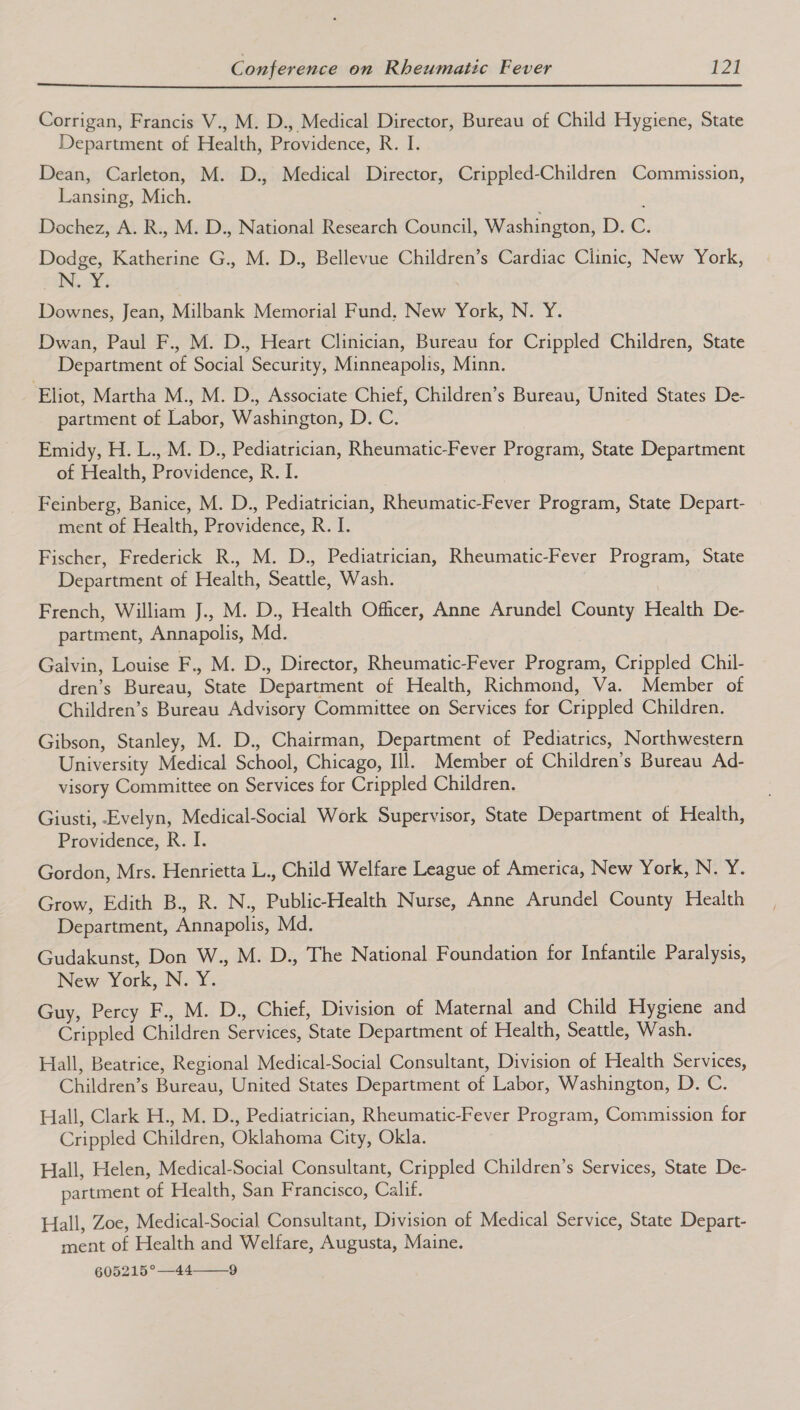  Corrigan, Francis V., M. D., Medical Director, Bureau of Child Hygiene, State Department of Health, Providence, R. I. Dean, Carleton, M. D., Medical Director, Crippled-Children Commission, Lansing, Mich. Dochez, A. R., M. D., National Research Council, Washington, Def&amp;s Dodge, Katherine G., M. D., Bellevue Children’s Cardiac Clinic, New York, | ae i Downes, Jean, Milbank Memorial Fund, New York, N. Y. Dwan, Paul F., M. D., Heart Clinician, Bureau for Crippled Children, State Department of Social Security, Minneapolis, Minn. Eliot, Martha M., M. D., Associate Chief, Children’s Bureau, United States De- partment of Labor, Washington, D. C. Emidy, H. L., M. D., Pediatrician, Rheumatic-Fever Program, State Department of Health, Providence, R. I. Feinberg, Banice, M. D., Pediatrician, Rheumatic-Fever Program, State Depart- ment of Health, Providence, R. I. Fischer, Frederick R., M. D., Pediatrician, Rheumatic-Fever Program, State Department of Health, Seattle, Wash. French, William J., M. D., Health Officer, Anne Arundel County Health De- partment, Annapolis, Md. Galvin, Louise F., M. D., Director, Rheumatic-Fever Program, Crippled Chil- dren’s Bureau, State Department of Health, Richmond, Va. Member of Children’s Bureau Advisory Committee on Services for Crippled Children. Gibson, Stanley, M. D., Chairman, Department of Pediatrics, Northwestern University Medical School, Chicago, Ill. Member of Children’s Bureau Ad- visory Committee on Services for Crippled Children. Giusti, Evelyn, Medical-Social Work Supervisor, State Department of Health, Providence, R. I. Gordon, Mrs. Henrietta L., Child Welfare League of America, New York, N. Y. Grow, Edith B., R. N., Public-Health Nurse, Anne Arundel County Health Department, Annapolis, Md. Gudakunst, Don W., M. D., The National Foundation for Infantile Paralysis, New York, N. Y. Guy, Percy F., M. D., Chief, Division of Maternal and Child Hygiene and Crippled Children Services, State Department of Health, Seattle, Wash. Hall, Beatrice, Regional Medical-Social Consultant, Division of Health Services, Children’s Bureau, United States Department of Labor, Washington, D. C. Hall, Clark H., M. D., Pediatrician, Rheumatic-Fever Program, Commission for Crippled Children, Oklahoma City, Okla. Hall, Helen, Medical-Social Consultant, Crippled Children’s Services, State De- partment of Health, San Francisco, Calif. Hall, Zoe, Medical-Social Consultant, Division of Medical Service, State Depart- ment of Health and Welfare, Augusta, Maine. 605215°—44—_9