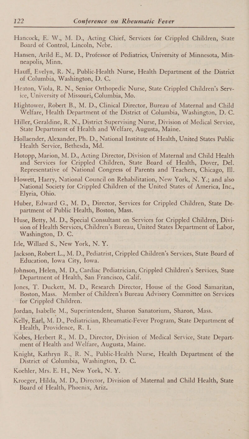 Hancock, E. W., M. D., Acting Chief, Services for Crippled Children, State Board of Control, Lincoln, Nebr. Hansen, Arild E., M. D., Professor of Pediatrics, University of Minnesota, Min- neapolis, Minn. | Hauff, Evelyn, R. N., Public-Health Nurse, Health Department of the District of Columbia, Washington, D. C. Heaton, Viola, R. N., Senior Orthopedic Nurse, State Crippled Children’s Serv- ice, University of Missouri, Columbia, Mo. Hightower, Robert B., M. D., Clinical Director, Bureau of Maternal and Child Welfare, Health Department of the District of Columbia, Washington, D. C. Hiller, Geraldine, R. N., District Supervising Nurse, Division of Medical Service, State Department of Health and Welfare, Augusta, Maine. Hollaender, Alexander, Ph. D., National Institute of Health, United States Public Health Service, Bethesda, Md. Hotopp, Marion, M. D., Acting Director, Division of Maternal and Child Health and Services for Crippled Children, State Board of Health, Dover, Del. Representative of National Congress of Parents and Teachers, Chicago, Ill. Howett, Harry, National Council on Rehabilitation, New York, N. Y.; and also National Society for Crippled Children of the United States of America, Inc. z= Elyria, Ohio. Huber, Edward G., M. D., Director, Services for Crippled Children, State De- partment of Public Health, Boston, Mass. Huse, Betty, M. D., Special Consultant on Services for Crippled Children, Divi- sion of Health Services, Children’s Bureau, United States Department of Labor, Washington, D. C. Trle, Willard S., New York, N. Y. Jackson, Robert L., M. D., Pediatrist, Crippled Children’s Scenes State Board of Education, lowa City, Towa: Johnson, Helen, M. D., Cardiac Pediatrician, Crippled Children’s Serdi ices, State Department of Health, San Francisco, Calif. Jones, T. Duckett, M. D., Research Director, House of the Good Samaritan, Boston, Mass. Member of Children’s Bureau Advisory Committee on Services for Crippled Children. Jordan, Isabelle M., Superintendent, Sharon Sanatorium, Sharon, Mass. Kelly, Earl, M. D., Pediatrician, Rheumatic-Fever Program, State Department of Health, Providence, R. I. ‘Kobes, Herbert R., M. D., Director, Division of Medical Service, State Depart- ment of Health and Welfare, Augusta, Maine. Knight, Kathryn R., R. N., Public-Health Nurse, Health Department of the District of Columbia, Washington, D. C. Koehler, Mrs. E. H., New York, N. Y. Kroeger, Hilda, M. D., Director, Division of Maternal and Child Health, State Board of Health, Phoenix, Ariz.