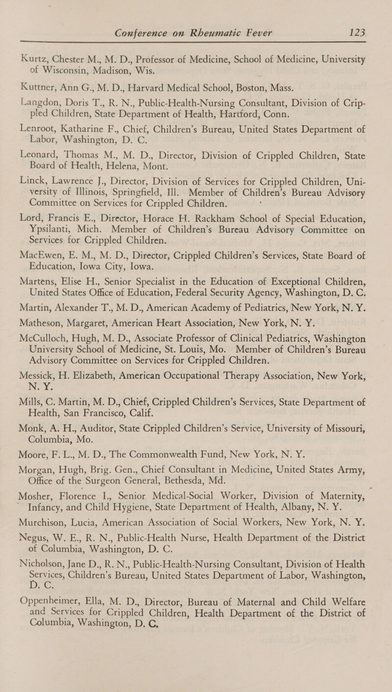  Kurtz, Chester M., M. D., Professor of Medicine, School of Medicine, University of Wisconsin, Madison, Wis. Kuttner, Ann G., M. D., Harvard Medical School, Boston, Mass. Langdon, Doris T., R. N., Public-Health-Nursing Consultant, Division of Crip- pled Children, State Department of Health, Hartford, Conn. Lenroot, Katharine F., Chief, Children’s Bureau, United States Department of Labor, Washington, D. C. Leonard, Thomas M., M. D., Director, Division of Crippled Children, State Board of Health, Helena, Mont. Linck, Lawrence J., Director, Division of Services for Crippled Children, Uni- versity of Illinois, Springfield, Ill, Member of Children’s Bureau Advisory Committee on Services for Crippled Children. ; Lord, Francis E., Director, Horace H. Rackham School of Special Education, Ypsilanti, Mich. Member of Children’s Bureau Advisory Committee on Services for Crippled Children. MacEwen, E. M., M. D., Director, Crippled Children’s Services, State Board of Education, Iowa City, Iowa. Martens, Elise H., Senior Specialist in the Education of Exceptional Children, United States Office of Education, Federal Security Agency, Washington, D. C. Martin, Alexander T., M. D., American Academy of Pediatrics, New York, N. Y. Matheson, Margaret, American Heart Association, New York, N. Y. McCulloch, Hugh, M. D., Associate Professor of Clinical Pediatrics, Washington University School of Medicine, St. Louis, Mo. Member of Children’s Bureau Advisory Committee on Services for Crippled Children. Messick, H. Elizabeth, American Occupational Therapy Association, New York, NEY, Mills, C. Martin, M. D., Chief, Crippled Children’s Services, State Department of Health, San Francisco, Calif. Monk, A. H., Auditor, State Crippled Children’s Service, University of Missouri, Columbia, Mo. Moore, F. L., M. D., The Commonwealth Fund, New York, N. Y. Morgan, Hugh, Brig. Gen., Chief Consultant in Medicine, United States Army, Office of the Surgeon General, Bethesda, Md. Mosher, Florence I., Senior Medical-Social Worker, Division of Maternity, ’ Infancy, and Child Hygiene, State Department of Health, Albany, N. Y. Murchison, Lucia, American Association of Social Workers, New York, N. Y. Negus, W. E., R. N., Public-Health Nurse, Health Department of the District of Columbia, Washington, D. C. Nicholson, Jane D., R. N., Public-Health-Nursing Consultant, Division of Health PN ie Children’s Bureau, United States Department of Labor, Washington, , ey, Oppenheimer, Ella, M. D., Director, Bureau of Maternal and Child Welfare and Services for Crippled Children, Health Department of the District of Columbia, Washington, D. C,