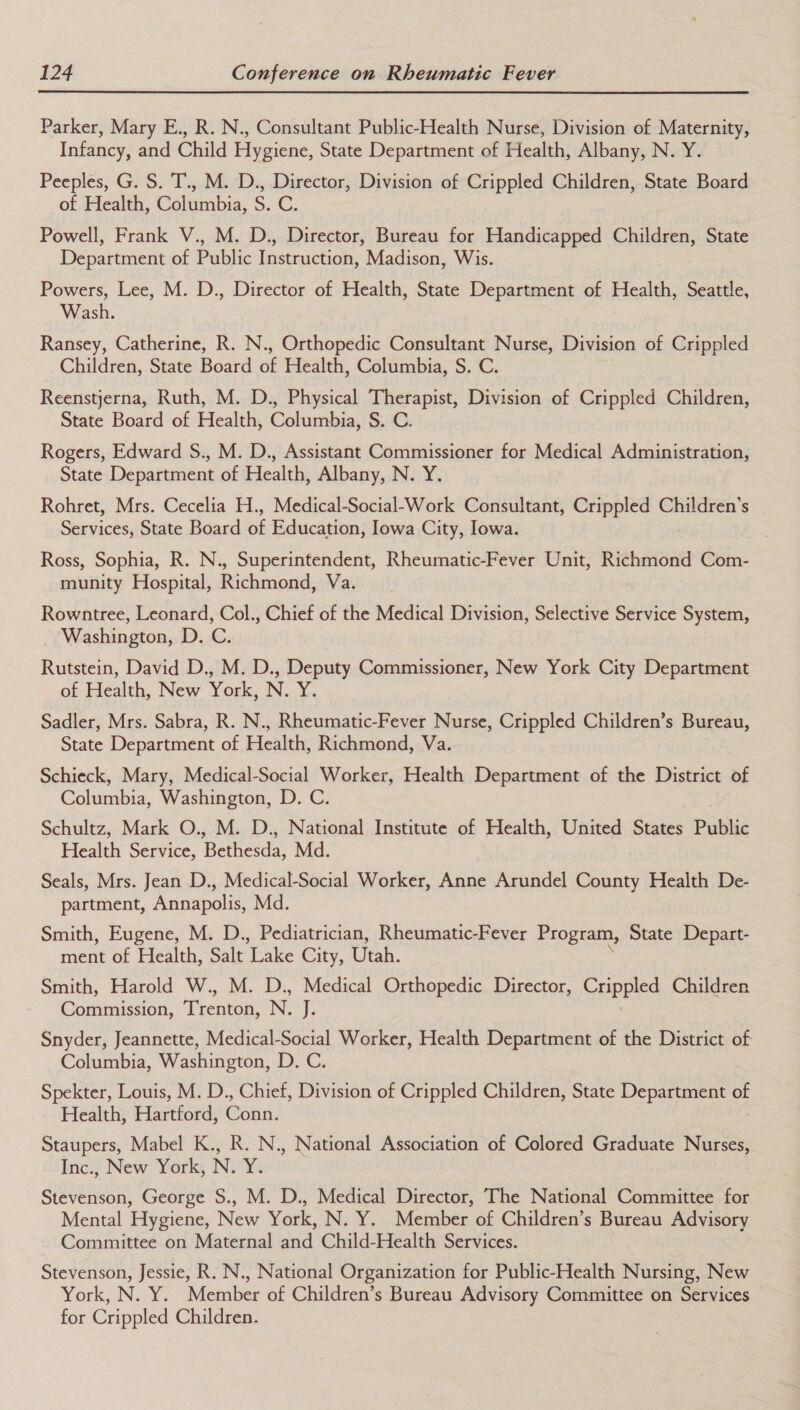 Parker, Mary E., R. N., Consultant Public-Health Nurse, Division of Maternity, Infancy, and Child Hygiene, State Department of Health, Albany, N. Y. Peeples, G. S. T., M. D., Director, Division of Crippled Children, State Board of Health, Columbia, S. C. Powell, Frank V., M. D., Director, Bureau for Handicapped Children, State Department of Public Instruction, Madison, Wis. Powers, Lee, M. D., Director of Health, State Department of Health, Seattle, Wash. Ransey, Catherine, R. N., Orthopedic Consultant Nurse, Division of Crippled Children, State Board of Health, Columbia, S. C. Reenstjerna, Ruth, M. D., Physical Therapist, Division of Crippled Children, State Board of Health, Columbia, S. C. Rogers, Edward S., M. D., Assistant Commissioner for Medical Administration, State Department of Health, Albany, N. Y. Rohret, Mrs. Cecelia H., Medical-Social-Work Consultant, Crippled Children’s Services, State Board of Education, Iowa City, Iowa. Ross, Sophia, R. N., Superintendent, Rheumatic-Fever Unit, Richmond Com- munity Hospital, Richmond, Va. Rowntree, Leonard, Col., Chief of the Medical Division, Selective Service System, Washington, D. C. Rutstein, David D., M. D., Deputy Commissioner, New York City Department of Health, New York, N. Y. Sadler, Mrs. Sabra, R. N., Rheumatic-Fever Nurse, Crippled Children’s Bureau, State Department of Health, Richmond, Va. Schieck, Mary, Medical-Social Worker, Health Department of the District of Columbia, Washington, D. C. Schultz, Mark O., M. D., National Institute of Health, United States Public Health Service, Bethesda, Md. Seals, Mrs. Jean D., Medical-Social Worker, Anne Arundel County Health De- partment, Annapolis, Md. Smith, Eugene, M. D., Pediatrician, Rheumatic-Fever Program, State Depart- ment of Health, Salt ‘Lake City, Utah. Smith, Harold W., M. D., Medical Orthopedic Director, Crippled Children Commission, Trenton, N. J. Snyder, Jeannette, Medical-Social Worker, Health Department of the District of Columbia, Washington, D. C. Spekter, Louis, M. D., Chief, Division of Crippled Children, State Department of Health, Hartford, Conn. Staupers, Mabel K., R. N., National Association of Colored Graduate Nurses, Inc., New York, N. ¥i Stevenson, George S., M. D., Medical Director, The National Committee for Mental Hygiene, New York, N. Y. Member of Children’s Bureau Advisory Committee on Maternal and Child-Health Services. Stevenson, Jessie, R. N., National Organization for Public-Health Nursing, New York, N. Y. Member of Children’s Bureau Advisory Committee on Services © for Crippled Children.