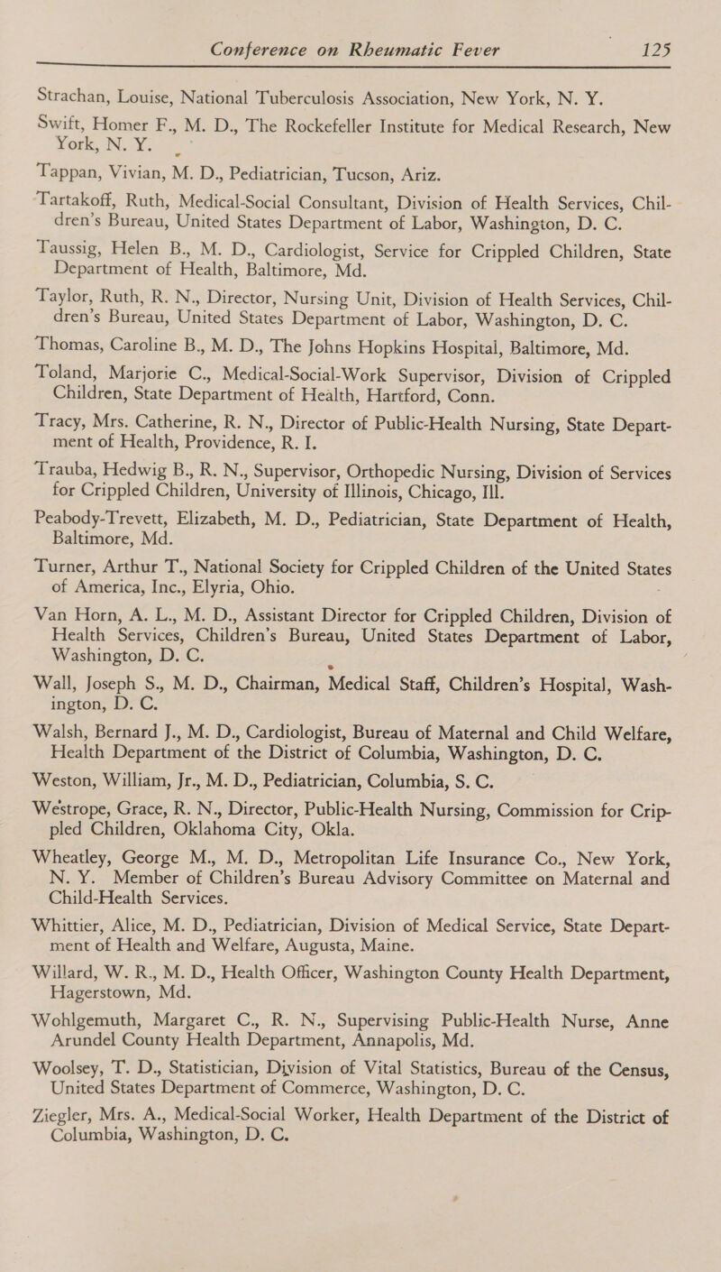 Strachan, Louise, National Tuberculosis Association, New York, N. Y. Swift, Homer F., M. D., The Rockefeller Institute for Medical Research, New GER INO ccs, Tappan, Vivian, M. D., Pediatrician, Tucson, Ariz. Tartakoff, Ruth, Medical-Social Consultant, Division of Health Services, Chil- dren’s Bureau, United States Department of Labor, Washington, D. C. Taussig, Helen B., M. D., Cardiologist, Service for Crippled Children, State Department of Health, Baltimore, Md. Taylor, Ruth, R. N., Director, Nursing Unit, Division of Health Services, Chil- dren’s Bureau, United States Department of Labor, Washington, D. C. Thomas, Caroline B., M. D., The Johns Hopkins Hospital, Baltimore, Md. Toland, Marjorie C., Medical-Social-Work Supervisor, Division of Crippled Children, State Department of Health, Hartford, Conn. Tracy, Mrs. Catherine, R. N., Director of Public-Health Nursing, State Depart- ment of Health, Providence, R. I. Trauba, Hedwig B., R. N., Supervisor, Orthopedic Nursing, Division of Services for Crippled Children, University of Illinois, Chicago, Ill. Peabody-Trevett, Elizabeth, M. D., Pediatrician, State Department of Health, Baltimore, Md. Turner, Arthur T., National Society for Crippled Children of the United States of America, Inc., Elyria, Ohio. Van Horn, A. L., M. D., Assistant Director for Crippled Children, Division of Health Services, Children’s Bureau, United States Department of Labor, Washington, D. C. Wall, Joseph S., M. D., Chairman, Medical Staff, Children’s Hospital, Wash- ington, D. C. Walsh, Bernard J., M. D., Cardiologist, Bureau of Maternal and Child Welfare, Health Department of the District of Columbia, Washington, D. C. Weston, William, Jr., M. D., Pediatrician, Columbia, S. C. Westrope, Grace, R. N., Director, Public-Health Nursing, Commission for Crip- pled Children, Oklahoma City, Okla. Wheatley, George M., M. D., Metropolitan Life Insurance Co., New York, N. Y. Member of Children’s Bureau Advisory Committee on Maternal and Child-Health Services. Whittier, Alice, M. D., Pediatrician, Division of Medical Service, State Depart- ment of Health and Welfare, Augusta, Maine. Willard, W. R., M. D., Health Officer, Washington County Health Department, Hagerstown, Md. Wohlgemuth, Margaret C., R. N., Supervising Public-Health Nurse, Anne Arundel County Health Department, Annapolis, Md. Woolsey, T. D., Statistician, Division of Vital Statistics, Bureau of the Census, United States Department of Commerce, Washington, D. C. Ziegler, Mrs. A., Medical-Social Worker, Health Department of the District of