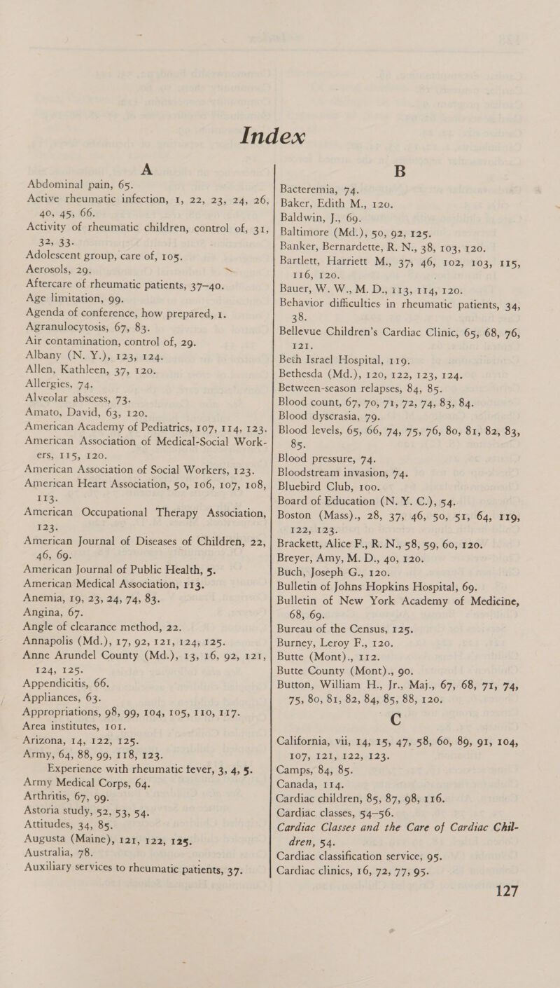 A Abdominal pain, 65. Active rheumatic infection, 1, 22, 23, 24, 26, 40, 45, 66. Activity of rheumatic children, control of, 31, 32, 33- Adolescent group, care of, 105. Aerosols, 29. ~ Aftercare of rheumatic patients, 37-40. Age limitation, 99. Agenda of conference, how prepared, 1. Agranulocytosis, 67, 83. Air contamination, control of, 29. Albany (N. Y.), 123, 124. Allen, Kathleen, 37, 120. Allergies, 74. Alveolar abscess, 73. Amato, David, 63, 120. American Academy of Pediatrics, 107, 114, 123. American Association of Medical-Social Work- CPS. A PS, 720; American Association of Social Workers, 123. American Heart Association, 50, 106, 107, 108, EE. American Occupational Therapy Association, 123: American Journal of Diseases of Children, 22, 46, 69. American Journal of Public Health, 5. American Medical Association, 113. Anemia, 19, 23, 24, 74, 83. Angina, 67. Angle of clearance method, 22. Annapolis (Md.), 17, 92, 121, 124, 125. Anne Arundel County (Md.), 13, 16, 92, 121, 1245-125. Appendicitis, 66. Appliances, 63. Appropriations, 98, 99, 104, 105, I10, 117. Area institutes, 101. Arizona, 14, I22, 125. Army, 64, 88, 99, 118, 123. Experience with rheumatic tever, 3, 4, 5. Army Medical Corps, 64. Arthritis, 67, 99. Astoria study, 52, 53, 54. Attitudes, 34, 85. Augusta (Maine), 121, 122, 125. Australia, 78. Auxiliary services to rheumatic patients, 37. B Bacteremia, 74. Baker, Edith M., 120. Baldwin, J., 69. Baltimore (Md.), 50, 92, 125. Banker, Bernardette, R. N., 38, 103, 120. Bartlett, Harriett M., 37, 46, 102, 103, 115, 116, 120. Bauer, W. W., M. D., 113, 114, 120. Behavior difficulties in rheumatic patients, 34, 38. Bellevue Children’s Cardiac Clinic, 65, 68, 76, F2E. Beth Israel Hospital, 119. Bethesda (Md.), 120, 122, 123, 124. Between-season relapses, 84, 85. Blood count, 67, 70, 71, 72, 74, 83, 84. Blood dyscrasia, 79. Blood levels, 65, 66, 74, 75, 76, 80, 81, 82, 83, 85. Blood pressure, 74. Bloodstream invasion, 74. Bluebird Club, roo. Board of Education (N. Y. C.), 54. Boston (Mass)., 28, 37, 46, 50, 51, 64, I19, 122 IDs: Brackett, Alice F., R. N., 58, 59, 60, 120. Breyer, Amy, M. D., 40, 120. Buch, Joseph G., 120. Bulletin of Johns Hopkins Hospital, 69. Bulletin of New York Academy of Medicine, 68, 69. Bureau of the Census, 125. Burney, Leroy F., 120. Butte (Mont)., 112. Butte County (Mont)., 9o. Button, William H., Jr., Maj., 67, 68, 71, 74, 75, 80, 81, 82, 84, 85, 88, 120. C California, vii, 14, 15, 47, 58, 60, 89, 91, 104, LO7s 12kub22,-323. Camps, 84, 85. Canada, 114. Cardiac children, 85, 87, 98, 116. Cardiac classes, 54-56. Cardiac Classes and the Care of Cardiac Chil- dren, 54. Cardiac classification service, 95. Cardiac clinics, 16, 72, 77, 95. iZ7