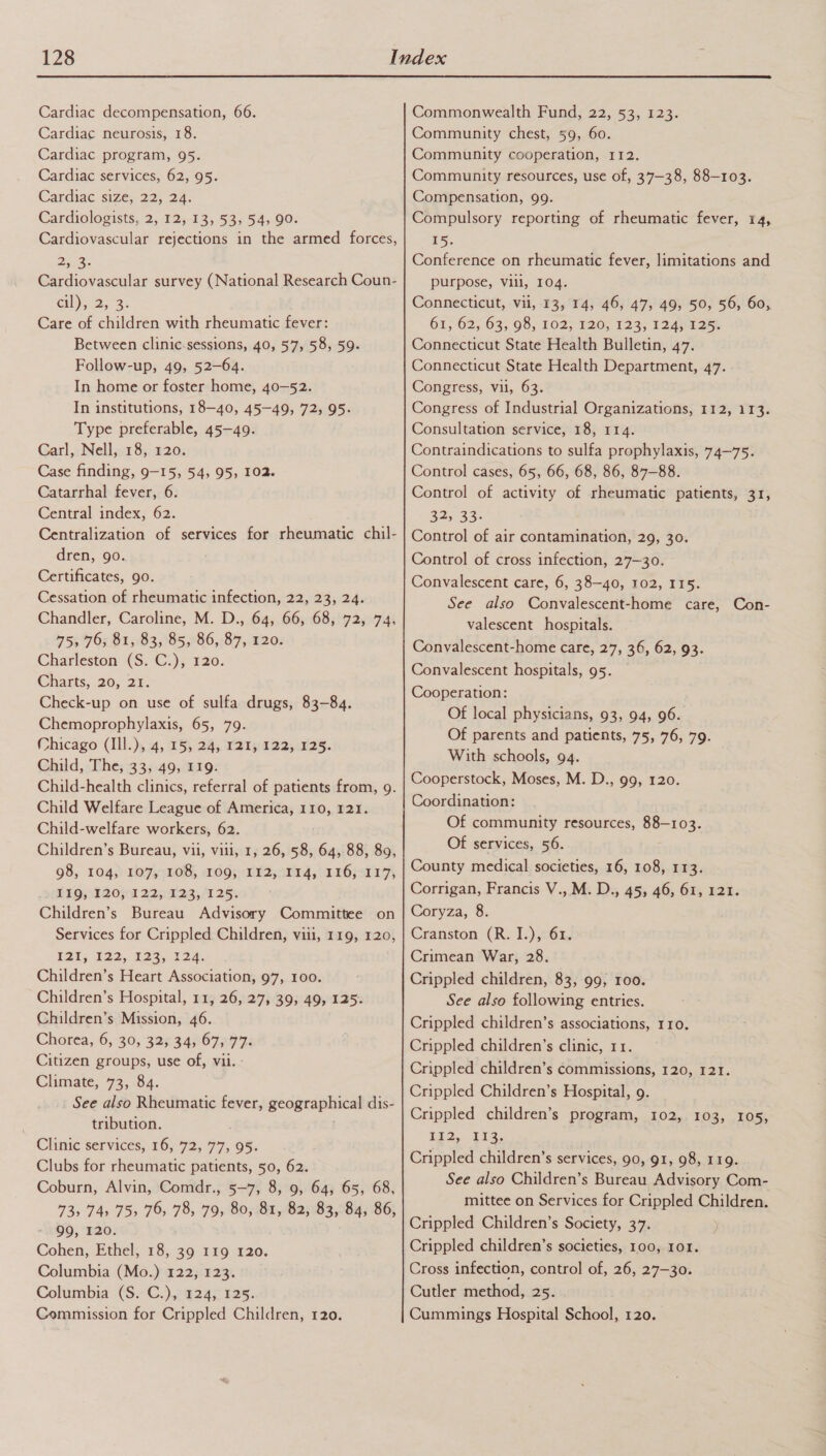  Cardiac decompensation, 66. Cardiac neurosis, 18. Cardiac program, 95. Cardiac services, 62, 95. Cardiac size; 22, 24. Cardiologists, 2, 12, 13, 53, 54, 90. Cardiovascular rejections in the armed forces, Cae Cardiovascular survey (National Research Coun- cil); 2, 3. Care of children with rheumatic fever: Between clinic-sessions, 40, 57, 58, 59. Follow-up, 49, 52-64. In home or foster home, 40-52. In institutions, 18-40, 45—49, 72, 95. Type preferable, 45-49. Carl, Nell, 18, 120. Case finding, 9-15, 54, 95, 102. Catarrhal fever, 6. Central index, 62. Centralization of services for rheumatic chil- dren, go. Certificates, go. Cessation of rheumatic infection, 22, 23, 24. Chandler, Caroline, M. D., 64, 66, 68, 72, 74, 75, 76, 81, 83, 85, 86, 87, 120. Charleston {S. €:), 120. Chants, 20, 29 Check-up on use of sulfa drugs, 83-84. Chemoprophylaxis, 65, 79. Chicago (Ill.), 4, 15, 24, 121, 122, 125. Child, The, 33, 49, 119. Child-health clinics, referral of patients from, 9. Child Welfare League of America, 110, 121. Child-welfare workers, 62. Children’s Bureau, vil, viii, 1, 26, 58, 64, 88, 89, 98, 104;) 107,. 208, 2095) T1207, 0 16j01 1:7; £49 :120}a 22,.123,/1 25s Children’s Bureau Advisory Committee on Services for Crippled Children, viii, 119, 120, 12%; 1292, 2225-122, Children’s Heart Association, 97, 100. Children’s Hospital, 11, 26, 27, 39, 49, 125. Children’s Mission, 46. Chorea, 6, 30,325 34867797: Citizen groups, use of, vii. : Climate, 73, 84. See also Rheumatic fever, geographical dis- tribution. Clinic services, 16, 72, 77, 95. Clubs for rheumatic patients, 50, 62. Coburn, Alvin, Comdr., 5-7, 8, 9, 64, 65, 68, 73&gt; 74, 75, 76, 78, 79, 80, 81, 82, 83, 84, 86, 99, 120. Cohen, Ethel, 18, 39 119 120. Columbia (Mo.) 122, 123. Columbia (S. C.), 124, 125. Commission for Crippled Children, 120. Commonwealth Fund, 22, 53, 123. Community chest, 59, 60. Community cooperation, 112. Community resources, use of, 37-38, 88-103. Compensation, 99. Compulsory reporting of rheumatic fever, 14, 15. Conference on rheumatic fever, limitations and purpose, vill, 104. Connecticut, vil, 13, 14, 46, 47, 49, 50, 56, 60, 61, 62; 63, 98, 102; 120, 123; 124,425) Connecticut State Health Bulletin, 47. Connecticut State Health Department, 47. Congress, vii, 63. Congress of Industrial Organizations, 112, 113. Consultation service, 18, 114. Contraindications to sulfa prophylaxis, 74-75. Control cases, 65, 66, 68, 86, 87-88. Control of activity of rheumatic patients, 31, 32, 33: Control of air contamination, 29, 30. Control of cross infection, 27—30. Convalescent care, 6, 38-40, 102, 115. See also Convalescent-home care, Con- valescent hospitals. Convalescent-home care, 27, 36, 62, 93. Convalescent hospitals, 95. Cooperation: Of local physicians, 93, 94, 96. Of parents and patients, 75, 76, 79. With schools, 94. Cooperstock, Moses, M. D., 99, 120. Coordination: Of community resources, 88-103. Of services, 56. County medical societies, 16, 108, 113. Corrigan, Francis V., M. D., 45, 46, 61, 121. Coryza, 8. Cranston (R. I.), 61. Crimean War, 28. Crippled children, 83, 99, roo. See also following entries. Crippled children’s associations, 110. Crippled children’s clinic, 11. Crippled children’s commissions, 120, 121. Crippled Children’s Hospital, 9. Crippled children’s program, 102, 103, 105, S52, 12. Crippled children’s services, 90, 91, 98, 119. See also Children’s Bureau Advisory Com- mittee on Services for Crippled Children. Crippled Children’s Society, 37. Crippled children’s societies, 100, 101. Cross infection, control of, 26, 27-30. Cutler method, 25. Cummings Hospital School, 120.
