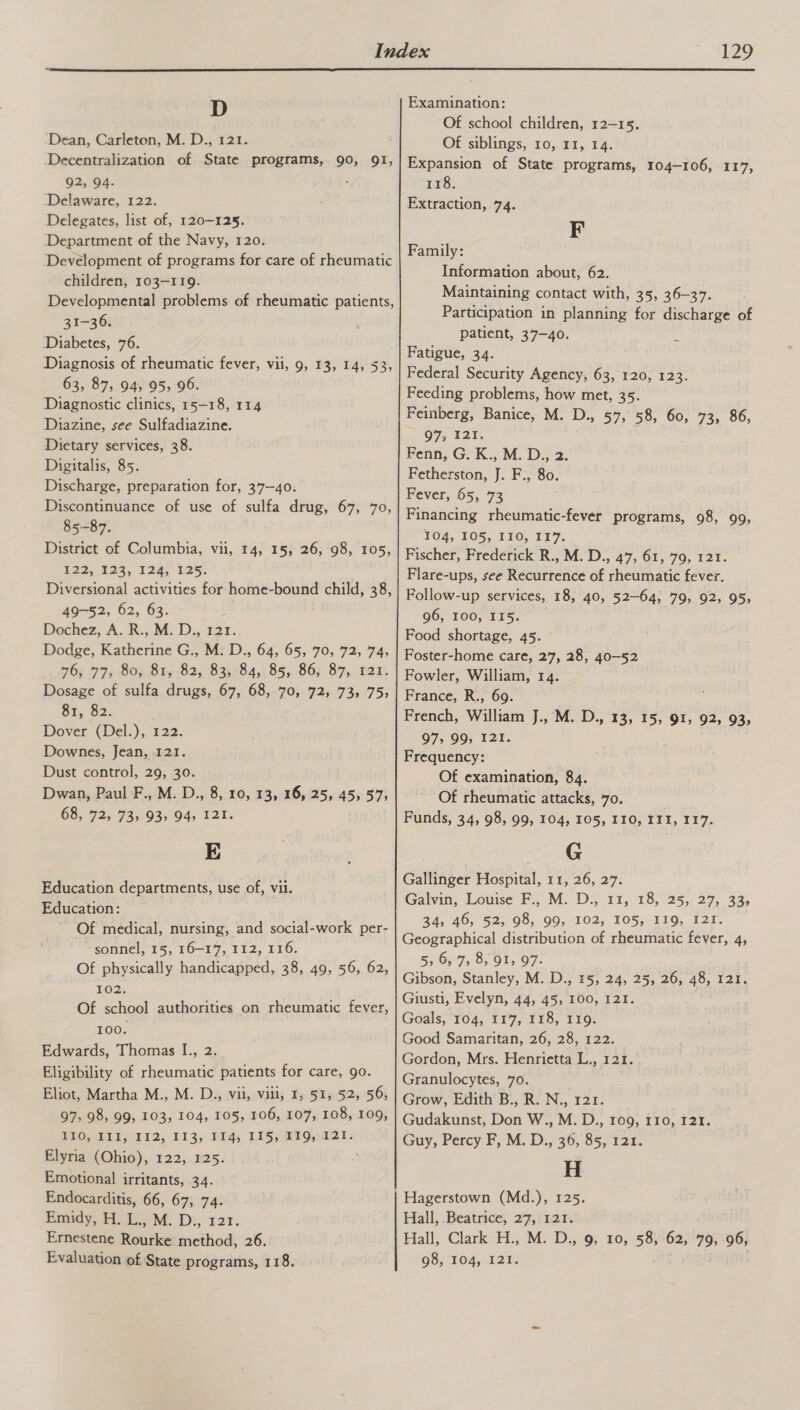  D ‘Dean, Carleton, M. D., 121. ‘Decentralization of State programs, 90, 91, 92; 94. ‘ ‘Delaware, 122. Delegates, list of, 120-125. ‘Department of the Navy, 120. Development of programs for care of rheumatic children, 103-119. Developmental problems of rheumatic patients, 31-36. Diabetes, 76. Diagnosis of rheumatic fever, vii, 9, 13, 14, 53, 63, 87, 94, 95, 96. Diagnostic clinics, 15-18, 114 Diazine, see Sulfadiazine. Dietary services, 38. Digitalis, 85. Discharge, preparation for, 37—40. Discontinuance of use of sulfa drug, 67, 70, 85-87. District of Columbia, vii, 14, 15, 26, 98, 105, $22, 35, 1245 125: Diversional activities for home-bound child, 38, 49-52, 62, 63. Dochez, A. R., M. D., 121. Dodge, Katherine G., M. D., 64, 65, 70, 72, 74, 769 775 80> STy 82, 835,/84,; 85,86; 87,121: Dosage of sulfa drugs, 67, 68, 70, 72, 73, 75, 81, 82. Dover (Del.),, 122. Downes, Jean, 121. Dust control, 29, 30. Dwan, Paul F., M. D., 8, 10, 13, 16, 25, 45, 57; 68, 72, 73, 93, 94, 121. E Education departments, use of, vii. Education: Of medical, nursing, and social-work per- sonnel, 15, 16-17, 112, 116. Of physically handicapped, 38, 49, 56, 62, 102. Of school authorities on rheumatic fever, 100. Edwards, Thomas I., 2. Eligibility of rheumatic patients for care, go. Eliot, Martha M., M. D., vii, viii, 1, 51, 52, 56, 97, 98, 99, 103, 104, 105, 106, 107, 108, 109, PLO UbEL SO TE2, £13, By LIS, M9121: Elyria (Ohio), 122, 125. Emotional irritants, 34. Endocarditis, 66, 67, 74. Emidy, H. L., M. D., 121. Ernestene Rourke method, 26. Evaluation of State programs, 118. Examination: Of school children, 12-15. Of siblings, 10, 11, 14. Expansion of State programs, 104-106, 117, IGE Extraction, 74. F Family: Information about, 62. Maintaining contact with, 35, 36-37. Participation in planning for discharge of patient, 37-40. Fatigue, 34. Federal Security Agency, 63, 120, 123. Feeding problems, how met, 35. Feinberg, Banice, M. D., 57, 58, 60, 73, O7, 327. Fenn, G. K., M. D., 2. Fetherston, J. F., 80. Fever, 65, 73 Financing rheumatic-fever programs, 98, FO4, FO5, 110, T¥7. Fischer, Frederick R., M. D., 47, 61, 79, 121. Flare-ups, see Recurrence of rheumatic fever. Follow-up services, 18, 40, 52-64, 79, 92, 96, 100, II5. Food shortage, 45. Foster-home care, 27, 28, 40-52 Fowler, William, 14. France, R., 69. French, William J., M. D., 13, 15, 91, 92, 93, 97, 99, 121. Frequency: Of examination, 84. Of rheumatic attacks, 70. Funds, 34, 98, 99, 104, 105, I10, III, 117. G Gallinger Hospital, 11, 26, 27. Galvin, Louse P= M. Ds 11,18, 23,.27, 32, 34,460, 52;, 98; 909;102,- 105,- 119, 127. Geographical distribution of rheumatic fever, 4, 5, 6, 7, 8, 91, 97. Gibson, Stanley, M. D., 5, 24, 25, 26, 48, 121. Giusti, Evelyn, 44, 45, 100, 121. Goals; Tod; ¥F7, 118, 110. Good Samaritan, 26, 28, 122. Gordon, Mrs. Henrietta L., 121. Granulocytes, 70. Grow, Edith B., R. N., 121. Gudakunst, Don W., M. D., 109, 110, 121. Guy, Percy F, M. D., 36, 85, 121. H 86, 99, 95; Hall, Beatrice, 27,1121. Hall, Clark H., M. D., 9, 10, 58, 62, 79, 96, 98, 104, 121.