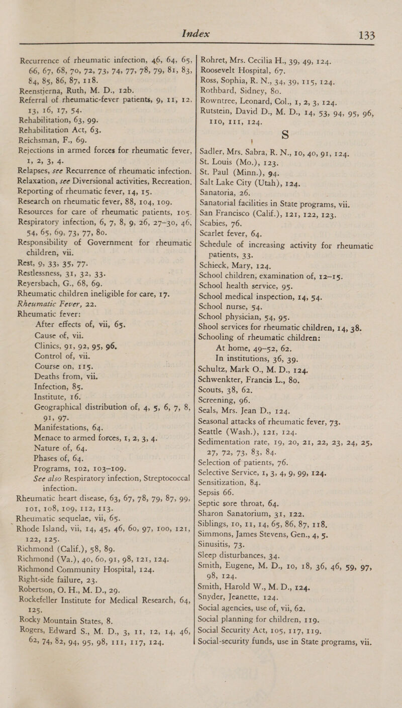  Recurrence of rheumatic infection, 46, 64, 65, 66, 67, 68, 70, 72, 73, 745 77&gt; 78, 79, 81, 83, 84, 85, 86, 87, 118. Reenstjerna, Ruth, M. D., 12b. Referral of rheumatic-fever patients, 9, II, 12, ¥3, 16, 17; 54. Rehabilitation, 63, 99. Rehabilitation Act, 63. Reichsman, F., 69. Rejections in armed forces for rheumatic fever, Ae? ae ae Relapses, see Recurrence of rheumatic infection. Relaxation, see Diversional activities, Recreation, Reporting of rheumatic fever, 14, 15. Research on rheumatic fever, 88, 104, 109. Resources for care of rheumatic patients, 105. Respiratory infection, 6, 7, 8, 9, 26, 27-30, 46, 54, 65, 69, 73, 77, 80. Responsibility of Government for rheumatic children, vii. Rest, 9, 33, 35, 77: Restlessness, 31, 32, 33. Reyersbach, G., 68, 69. Rheumatic children ineligible for care, 17. Rheumatic Fever, 22. Rheumatic fever: After effects of, vii, 65. Cause of, vii. Clinics, 91, 92, 95, 96. Control of, vii. Course on, II5. Deaths from, vii. Infection, 85. Institute, 16. Geographical distribution of, 4, 5, 6, 7, 8, 91, 97. Manifestations, 64. Menace to armed forces, 1, 2, 3, 4. Nature of, 64. Phases of, 64. Programs, 102, 103-109. See also Respiratory infection, Streptococcal infection. Rheumatic heart disease, 63, 67, 78, 79, 87, 99, TOT, 108; 1095 1325 T13¢ Rheumatic sequelae, vil, 65. * Rhode Island, vii, 14, 45, 46, 60, 97, 100, 121, $22, 125; Richmond (Calif.), 58, 89. Richmond (Va.), 40, 60, 91, 98, 121, 124. Richmond Community Hospital, 124. Right-side failure, 23. Robertson, O. H., M. D., 29. Rockefeller Institute for Medical Research, 64, 125. Rocky Mountain States, 8. Rogers, Edward S., M. D., 3, 11, 12, 14, 46, 62, 74, 82, 945 95,90, FLT, 117, 124, Rohret, Mrs. Cecilia H., 39, 49, 124. Roosevelt Hospital, 67. Ross, Sophia, R. N., 34, 39, 115, 124. Rothbard, Sidney, 80. Rowntree, Leonard, Col., 1, 2, 3, 124. Rutstein, David D., M. D., 14, 53, 94, 95, 96, EEO; TE, £24. S i Sadler, Mrs. Sabra, R. N., 10, 40, 91, 124. St. Louis (Mo.), 123. St. Paul (Minn.), 94. Salt Lake City (Utah), 124. Sanatoria, 26. : Sanatorial facilities in State programs, vii. San Francisco (Calif.), 121, 122, 123. Scabies, 76. Scarlet fever, 64. Schedule of increasing activity for rheumatic Patients, 33. Schieck, Mary, 124. School children, examination of, 12-15. School health service, 95. School medical inspection, 14, 54. School nurse, 54. School physician, 54, 95. Shool services for rheumatic children, 14, 38. Schooling of rheumatic children: | At home, 49-52, 62. In institutions, 36, 39. Schultz, Mark O., M. D., 124. Schwenkter, Francis L., 80. Scouts, 38, 62. Screening, 96. Seals, Mrs. Jean D., 124. Seasonal attacks of rheumatic fever, 73. Seattle (Wash.), 121, 124. Sedimentation rate, 19, 20, 21, 22, 23, 24, 25, 27, 72, 73, 83, 84. Selection of patients, 76. Selective Service, 1, 3, 4, 9, 99, 124. Sensitization, 84. Sepsis 66. Septic sore throat, 64. Sharon Sanatorium, 31, 122. Siblings, 10, 11, 14, 65, 86, 87, 118. Simmons, James Stevens, Gen., 4, 5. Sinusitis, 73. Sleep disturbances, 34. Smith, Eugene, M. D., 10, 18, 36, 46, 59, 97; 98, 124. Smith, Harold W., M. D., 124. Snyder, Jeanette, 124. Social agencies, use of, vii, 62. Social planning for children, 119. Social Security Act, 105, 117, 119. Social-security funds, use in State programs, vii.