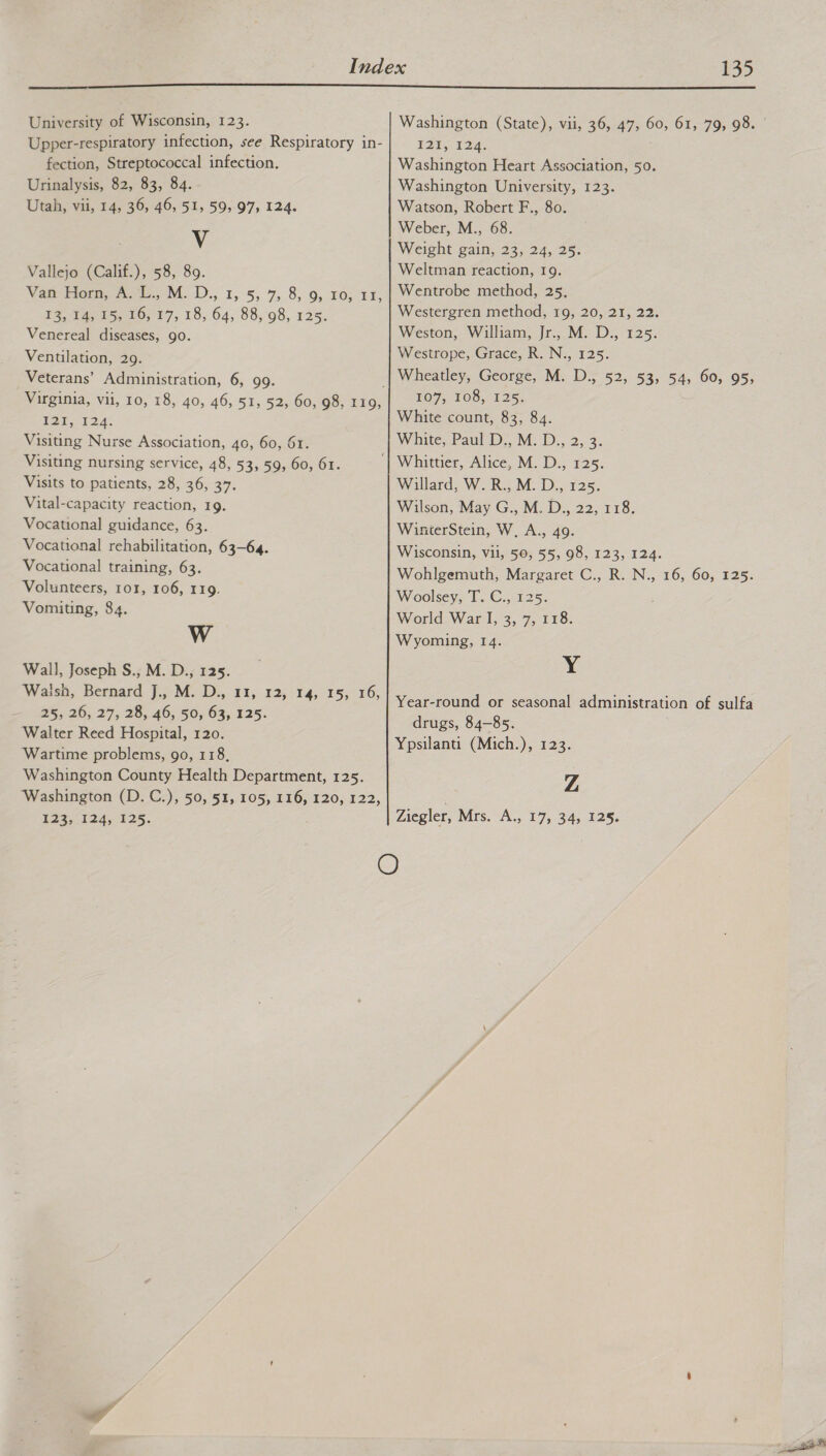  University of Wisconsin, 123. Upper-respiratory infection, see Respiratory in- fection, Streptococcal infection. Urinalysis, 82, 83, 84. Utah, vii, 14, 36, 46, 51, 59, 97, 124. Vv Vallejo (Calif.), 58, 89. Van Homa. 1, M. D., 1,5, 7,8, 9, 10; £i, ES, ats, 20; 17, 18,64; 88,98, 125. Venereal diseases, go. Ventilation, 29. Veterans’ Administration, 6, 99. ; Virginia, vii, 10, 18, 40, 46, 51, 52, 60, 98, 119, boa. 124. Visiting Nurse Association, 40, 60, 61. Visiting nursing service, 48, 53, 59, 60, 61. Visits to patients, 28, 36, 37. Vital-capacity reaction, 19. Vocational guidance, 63. Vocational rehabilitation, 63-64. Vocational training, 63. Volunteers, 101, 106, 119. Vomiting, 84. Ww Wall, Joseph S., M. D., 125. Watish, Bernard J. M..D.,.13;: 12; 145: 15; ° 16, 25,26; 27, 28; 46, 50; 63;.425. Walter Reed Hospital, 120. ‘Wartime problems, go, 118, Washington County Health Department, 125. Washington (D.C.), 50, 51, 105, 116, 120, 122, 124,-124;-425. 127; 124, Washington Heart Association, 50. Washington University, 123. Watson, Robert F., 80. Weber, M., 68. Weight gain, 23, 24, 25. Weltman reaction, 19. Wentrobe method, 25. Westergren method, 19, 20, 21, 22. Weston, William, Jr., M. D., 125. Westrope, Grace, R. N., 125. Wheatley, George, M. D., 52, 53, 54, 60, 95, TO7, 108, 125, White count, 83, 84. White, Paul D;, M. D:, 2,°3. Willard, W. R., M. D., 125. Wilson, May G., M. D., 22, 118. WinterStein, W, A., 49. Wisconsin, vil, 50, 55, 98, 123, 124. Wohlgemuth, Margaret C., R. N., 16, 60, 125. Woolsey; T.-C.,-125. World War I, 3, 7, 118. Wyoming, 14. y Year-round or seasonal administration of sulfa drugs, 84-85. Ypsilanti (Mich.), 123. Z Ziegler, Mrs. A., 17, 34, 125.