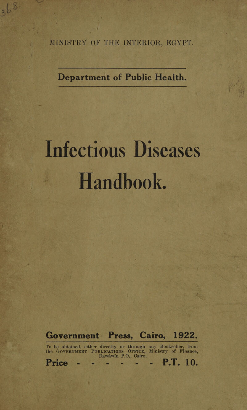 / MINISTRY OF THE INTERIOR, EGYPT. Department of Public Health. ~ Infectious Diseases Handbook. Government Press, Cairo, 1922. To be obtained, either directly or through any Bookseller, from the GOVERNMENT PUBLICATIONS OFFICE, Ministry of Finance, Dawaéwin P.0., Cairo. Prices) sn.) PT: T0.