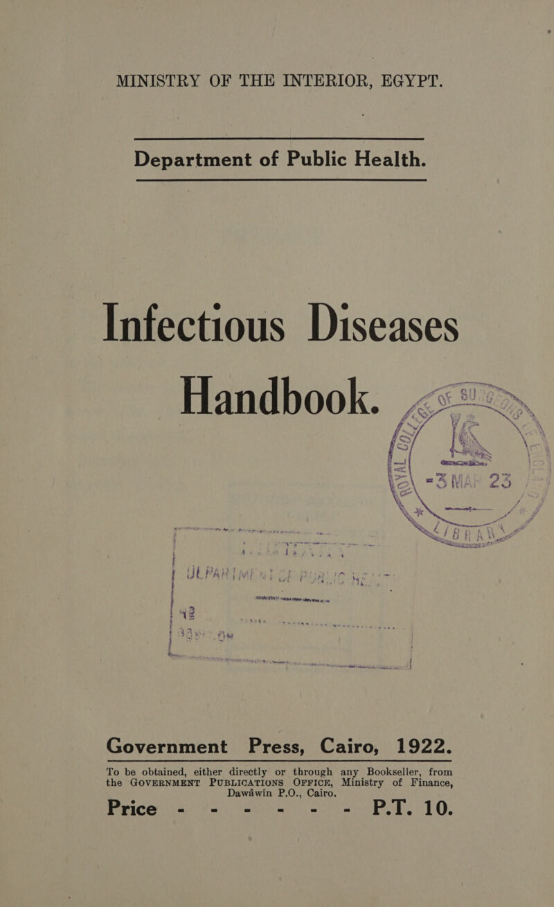 MINISTRY OF THE INTERIOR, EGYPT. Department of Public Health. Infectious Diseases ET ral € [al } hey 7 OT Up bi Et VI mm,” &gt; ee £K- SL A, ar . * # iy 4 ey à. * J ’ À +7 = % A T * W sl &gt;, A7. \ L À \ 4 cr, À \ EU \ LE à — OUT . * 2  Government Press, Cairo, 1922. To be obtained, either directly or through any Bookseller, from the GOVERNMENT PUBLICATIONS OFFICE, Ministry of Finance, Dawawin P.O., Cairo. Price = - «= - - = PT. 10.