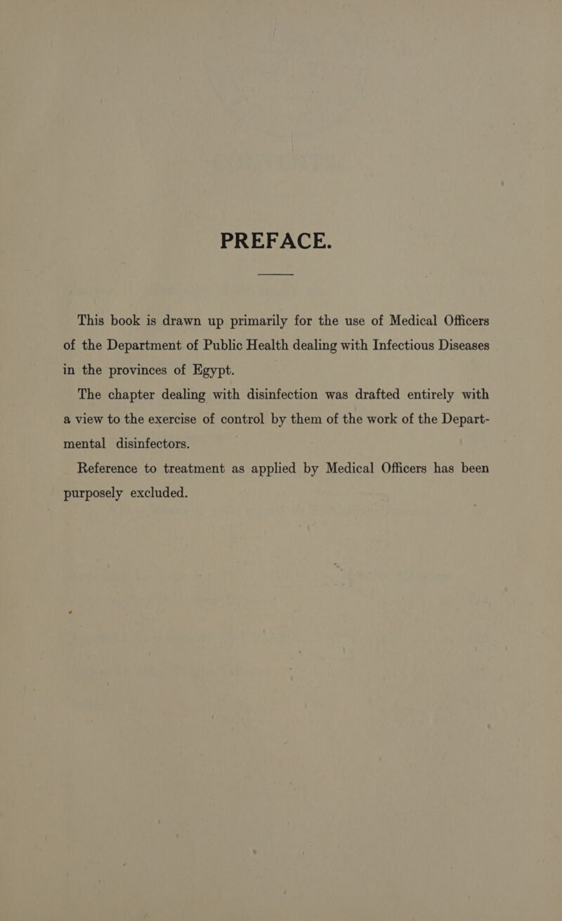 PREFACE. This book is drawn up primarily for the use of Medical Officers of the Department of Public Health dealing with Infectious Diseases in the provinces of Egypt. | The chapter dealing with disinfection was drafted entirely with a view to the exercise of control by them of the work of the Depart- mental disinfectors. Reference to treatment as applied by Medical Officers has been purposely excluded.