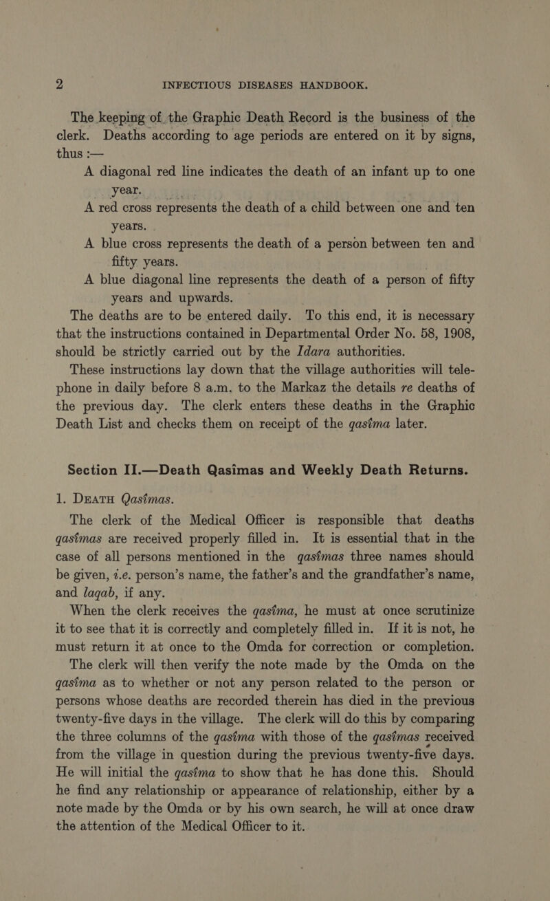 The keeping of the Graphic Death Record is the business of the clerk. Deaths according to age periods are entered on it by signs, thus :— A diagonal red line indicates the death of an infant up to one year. A red cross represents the death of a child between one and ten years. A blue cross represents the death of a person between ten and fifty years. A blue diagonal line represents the death of a person of fifty years and upwards. The deaths are to be entered daily. To this end, it is necessary that the instructions contained in Departmental Order No. 58, 1908, should be strictly carried out by the Idara authorities. These instructions lay down that the village authorities will tele- phone in daily before 8 a.m. to the Markaz the details re deaths of the previous day. The clerk enters these deaths in the Graphic Death List and checks them on receipt of the gastma later. Section II.—Death Qasimas and Weekly Death Returns. 1. DEATH Qasimas. The clerk of the Medical Officer is responsible that deaths gastmas are received properly filled in. It is essential that in the case of all persons mentioned in the qgastmas three names should be given, 7.e. person’s name, the father’s and the grandfather’s name, and lagab, if any. When the clerk receives the gastma, he must at once scrutinize it to see that it is correctly and completely filled in. If it is not, he must return it at once to the Omda for correction or completion. The clerk will then verify the note made by the Omda on the gasima as to whether or not any person related to the person or persons whose deaths are recorded therein has died in the previous twenty-five days in the village. The clerk will do this by comparing the three columns of the gasima with those of the gasfmas received from the village in question during the previous twenty-five days. He will initial the gastma to show that he has done this. Should he find any relationship or appearance of relationship, either by a note made by the Omda or by his own search, he will at once draw the attention of the Medical Officer to it.