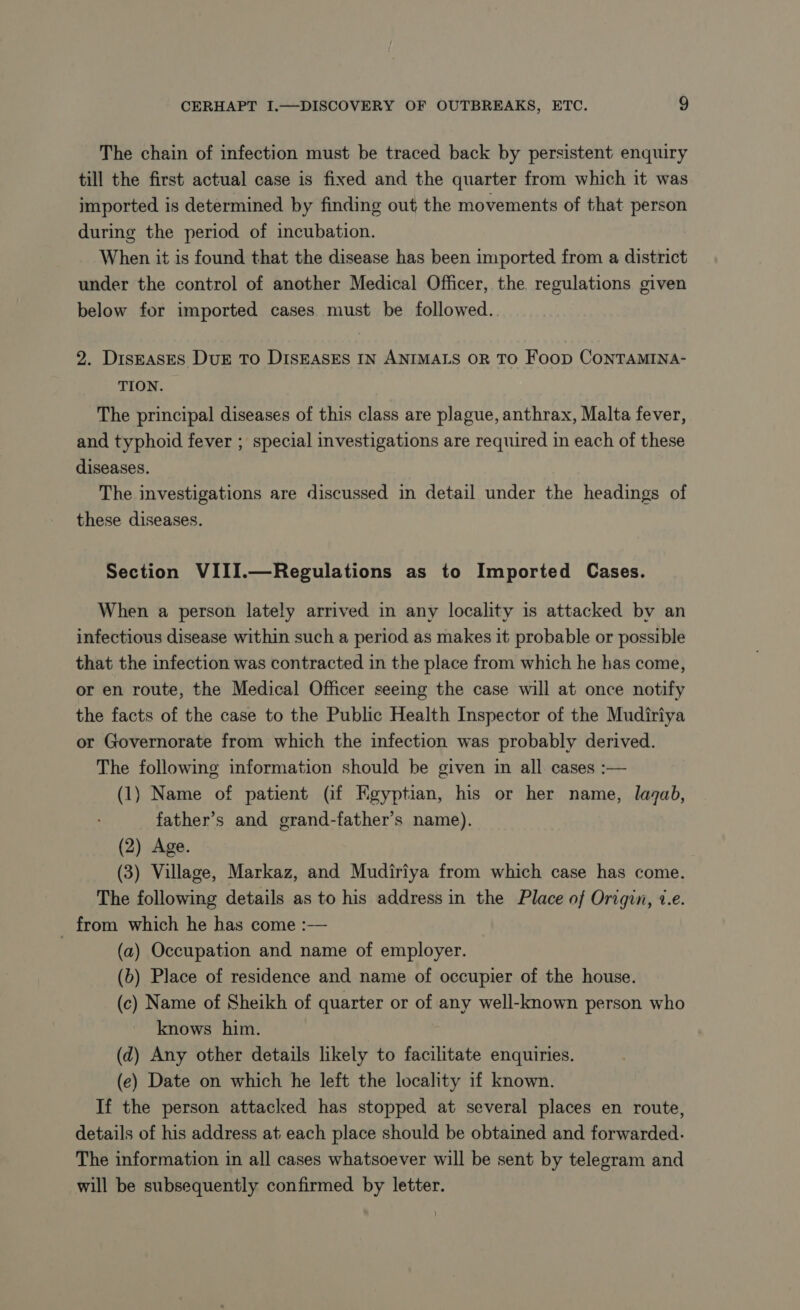 The chain of infection must be traced back by persistent enquiry till the first actual case is fixed and the quarter from which it was imported is determined by finding out the movements of that person during the period of incubation. When it is found that the disease has been imported from a district under the control of another Medical Officer, the. regulations given below for imported cases must be followed. 2. Disrases DuE To DISEASES IN ANIMALS OR TO FOOD CONTAMINA- TION. The principal diseases of this class are plague, anthrax, Malta fever, and typhoid fever ; special investigations are required in each of these diseases. The investigations are discussed in detail under the headings of these diseases. Section VIII.—Regulations as to Imported Cases. When a person lately arrived in any locality is attacked bv an infectious disease within such a period as makes it probable or possible that the infection was contracted in the place from which he has come, or en route, the Medical Officer seeing the case will at once notify the facts of the case to the Public Health Inspector of the Mudiriya or Governorate from which the infection was probably derived. The following information should he given in all cases :— (1) Name of patient (if Egyptian, his or her name, lagab, father’s and grand-father’s name). (2) Age. (3) Village, Markaz, and Mudiriya from which case has come. The following details as to his address in the Place of Origin, ve. _ from which he has come :— (a) Occupation and name of employer. (b) Place of residence and name of occupier of the house. (c) Name of Sheikh of quarter or of any well-known person who knows him. (d) Any other details likely to facilitate enquiries. (e) Date on which he left the locality if known. If the person attacked has stopped at several places en route, details of his address at each place should be obtained and forwarded. The information in all cases whatsoever will be sent by telegram and will be subsequently confirmed by letter.