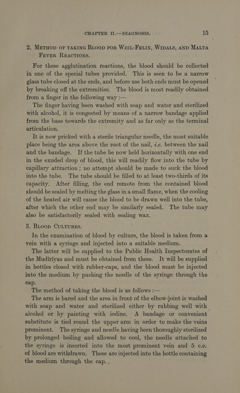 2. METHOD OF TAKING BLOOD For WetL-FELIx, WIDALS, AND MALTA FEVER REACTIONS. For these agglutination reactions, the blood should be collected in one of the special tubes provided. This is seen to be a narrow glass tube closed at the ends, and before use both ends must be opened by breaking off the extremities. The blood is most readily obtained from a finger in the following way :— The finger having been washed with soap and water and sterilized with alcohol, it is congested by means of a narrow bandage applied from the base towards the extremity and as far only as the terminal articulation. It is now pricked with a sterile triangular needle, the most suitable place being the area above the root of the nail, 4.e. between the nail and the bandage. If the tube be now held horizontally with one end in the exuded drop of blood, this will readily flow into the tube by capillary attraction ; no attempt should be made to suck the blood into the tube. The tube should be filled to at least two-thirds of its capacity. After filling, the end remote from the contained blood should be sealed by melting the glass in a small flame, when the cooling of the heated air will cause the blood to be drawn well into the tube, after which the other end may be similarly sealed. The tube may also be satisfactorily sealed with sealing wax. 3. BLoop CULTURES. In the examination of blood by culture, the blood is taken from a vein with a syringe and injected into a suitable medium. The latter will be supplied to the Public Health Inspectorates of the Mudiriyas and must be obtained from these. It will be supplied in bottles closed with rubber-caps, and the blood must be injected into the medium by pushing the needle of the syringe through the cap. | The method of taking the blood is as follows :— The arm is bared and the area in front of the elbow-joint is washed with soap and water and sterilized either by rubbing well with alcohol or by painting with iodine. A bandage or convenient substitute is tied round the upper arm in order to make the veins prominent. The syringe and needle having been thoroughly sterilized by prolonged boiling and allowed to cool, the needle attached to the syringe is inserted into the most prominent vein and 5 c.c. of blood are withdrawn. These are injected into the bottle containing the medium through the cap.