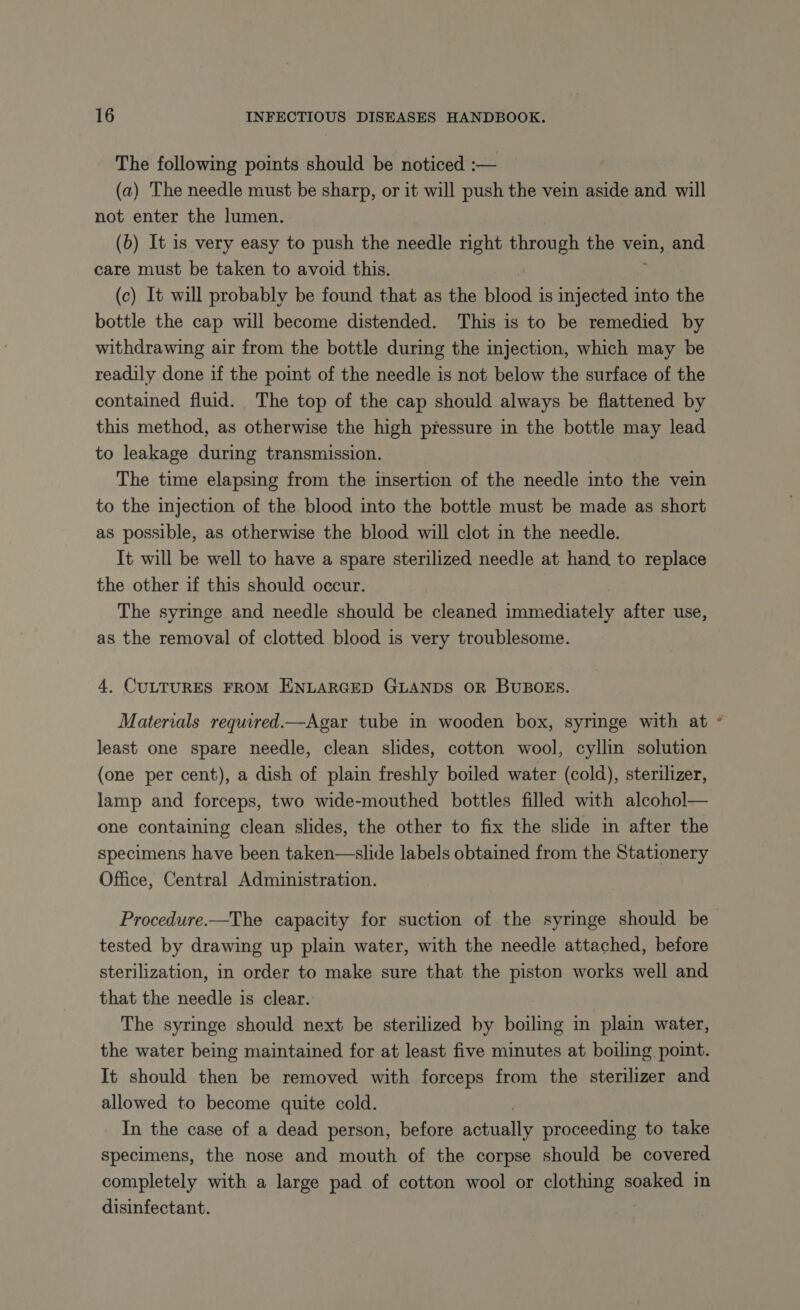 The following points should be noticed :— (a) The needle must be sharp, or it will push the vein aside and will not enter the lumen. (b) It is very easy to push the needle right through the vein, and care must be taken to avoid this. (c) It will probably be found that as the lads is injected into the bottle the cap will become distended. This is to be remedied by withdrawing air from the bottle during the injection, which may be readily done if the point of the needle is not below the surface of the contained fluid. The top of the cap should always be flattened by this method, as otherwise the high pressure in the bottle may lead to leakage during transmission. The time elapsing from the insertion of the needle into the vein to the injection of the blood into the bottle must be made as short as possible, as otherwise the blood will clot in the needle. It will be well to have a spare sterilized needle at hand to replace the other if this should occur. The syringe and needle should be cleaned immediately after use, as the removal of clotted blood is very troublesome. 4. CULTURES FROM ENLARGED GLANDS OR BUBOES. Materials required.—Agar tube in wooden box, syringe with at least one spare needle, clean slides, cotton wool, cyllin solution (one per cent), a dish of plain freshly boiled water (cold), sterilizer, lamp and forceps, two wide-mouthed bottles filled with alcohol— one containing clean slides, the other to fix the slide in after the specimens have been taken—slide labels obtained from the Stationery Office, Central Administration. Procedure.—The capacity for suction of the syringe should be tested by drawing up plain water, with the needle attached, before sterilization, in order to make sure that the piston works well and that the needle is clear. The syringe should next be sterilized by boiling in plain water, the water being maintained for at least five minutes at boiling point. It should then be removed with forceps from the sterilizer and allowed to become quite cold. In the case of a dead person, before te proceeding to take specimens, the nose and mouth of the corpse should be covered completely with a large pad of cotton wool or clothing soaked in disinfectant. &amp;