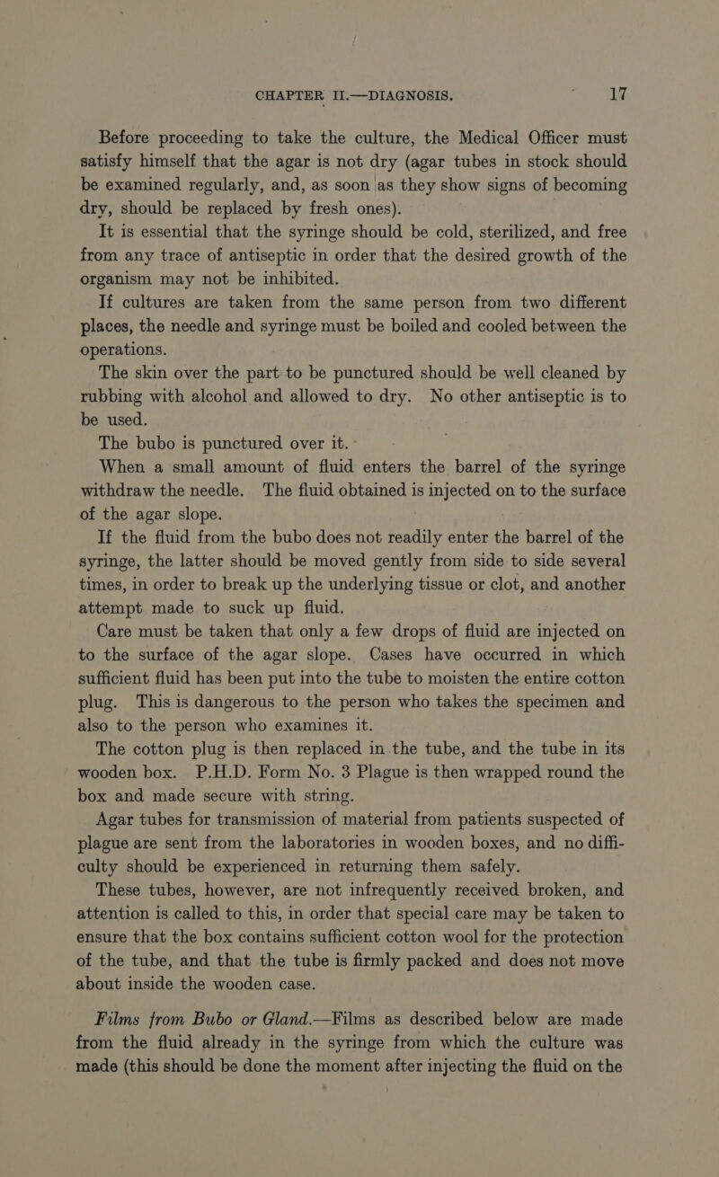 Before proceeding to take the culture, the Medical Officer must satisfy himself that the agar is not dry (agar tubes in stock should be examined regularly, and, as soon as they show signs of becoming dry, should be replaced by fresh ones). It is essential that the syringe should be cold, sterilized, and free from any trace of antiseptic in order that the desired growth of the organism may not be inhibited. If cultures are taken from the same person from two different places, the needle and syringe must be boiled and cooled between the operations. The skin over the part to be punctured should be well cleaned by rubbing with alcohol and allowed to dry. No other antiseptic is to be used. The bubo is punctured over it. - When a small amount of fluid enters the barrel of the syringe withdraw the needle. The fluid obtained is injected on to the surface of the agar slope. If the fluid from the bubo does not readily enter the barrel of the syringe, the latter should be moved gently from side to side several times, in order to break up the underlying tissue or clot, and another attempt made to suck up fluid. Care must be taken that only a few drops of fluid are injected on to the surface of the agar slope. Cases have occurred in which sufficient fluid has been put into the tube to moisten the entire cotton plug. This is dangerous to the person who takes the specimen and also to the person who examines it. The cotton plug is then replaced in the tube, and the tube in its wooden box. P.H.D. Form No. 3 Plague is then wrapped round the box and made secure with string. Agar tubes for transmission of material from patients suspected of plague are sent from the laboratories in wooden boxes, and no diffi- culty should be experienced in returning them safely. These tubes, however, are not infrequently received broken, and attention is called to this, in order that special care may be taken to ensure that the box contains sufficient cotton wool for the protection of the tube, and that the tube is firmly packed and does not move about inside the wooden case. Films from Bubo or Gland.—Films as described below are made from the fluid already in the syringe from which the culture was made (this should be done the moment after injecting the fluid on the