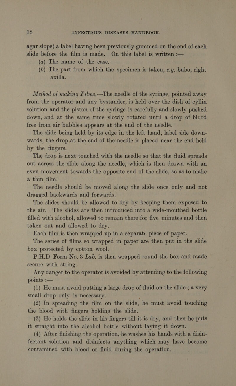 agar slope) a label having been previously gummed on the end of each slide before the film is made. On this label is written :— (a) The name of the case. (b) The part from which the specimen is taken, e.g. bubo, right axilla. Method of making Films.—The needle of the syringe, pointed away from the operator and any bystander, is held over the dish of cyllin solution and the piston of the syringe is carefully and slowly pushed down, and at the same time slowly rotated until a drop of blood free from air bubbles appears at the end of the needle. The slide being held by its edge in the left hand, label side down- wards, the drop at the end of the needle is placed near the end held by the fingers. The drop is next touched with the needle so that the fluid spreads out across the slide along the needle, which is then drawn with an even movement towards the opposite end of the slide, so as to make a thin film. The needle should be moved along the slide once only and not dragged backwards and forwards. The slides should be allowed to dry by keeping them exposed to the air. The slides are then introduced into a wide-mouthed bottle filled with alcohol, allowed to remain there for five minutes and then taken out and allowed to dry. Each film is then wrapped up in a separate piece of paper. The series of films so wrapped in paper are then put in the slide box protected by cotton wool. P.H.D Form No. 3 Lab. is then wrapped round the box and made secure with string. Any danger to the operator is avoided by attending to the following points :— (1) He must avoid putting a large drop of fluid on the slide ; a very small drop only is necessary. (2) In spreading the film on the slide, he must avoid touching the blood with fingers holding the slide. (3) He holds the slide in his fingers till it is dry, and then he puts it straight into the alcohol bottle without laying it down. (4) After finishing the operation, he washes his hands with a disin- fectant solution and disinfects anything which may have become contamined with blood or fluid during the operation.