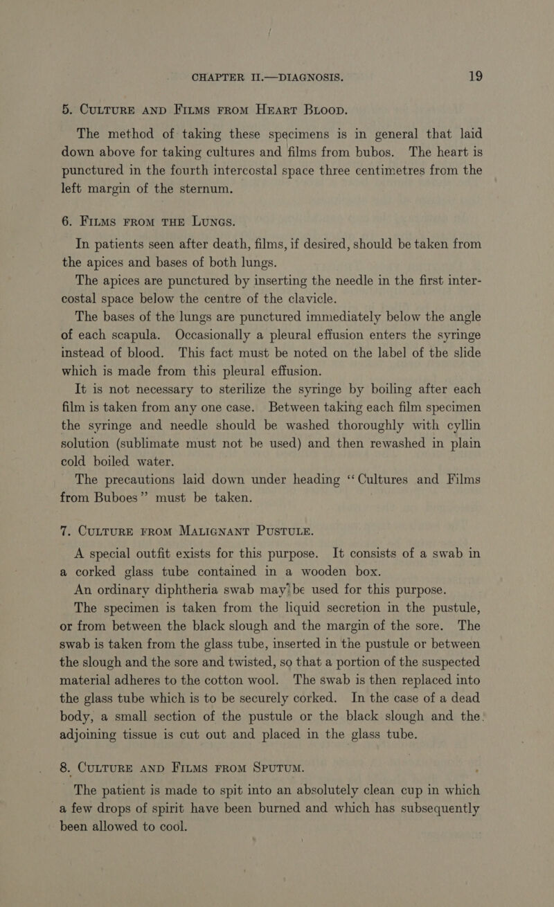 5. CULTURE AND Fitms FROM HEART Boop. The method of taking these specimens is in general that laid down above for taking cultures and films from bubos. The heart is punctured in the fourth intercostal space three centimetres from the left margin of the sternum. 6. FILMS FROM THE LUNGS. In patients seen after death, films, if desired, should be taken from the apices and bases of both lungs. The apices are punctured by inserting the needle in the first inter- costal space below the centre of the clavicle. The bases of the lungs are punctured immediately below the angle of each scapula. Occasionally a pleural effusion enters the syringe instead of blood. This fact must be noted on the label of the slide which is made from this pleural effusion. It is not necessary to sterilize the syringe by boiling after each film is taken from any one case. Between taking each film specimen the syringe and needle should be washed thoroughly with cyllin solution (sublimate must not be used) and then rewashed in plain cold boiled water. The precautions laid down under heading ‘Cultures and Films from Buboes”’ must be taken. 7. CULTURE FROM MALIGNANT PUSTULE. A special outfit exists for this purpose. It consists of a swab in a corked glass tube contained in a wooden box. An ordinary diphtheria swab may: be used for this purpose. The specimen is taken from the liquid secretion in the pustule, or from between the black slough and the margin of the sore. The swab is taken from the glass tube, inserted in the pustule or between the slough and the sore and twisted, so that a portion of the suspected material adheres to the cotton wool. The swab is then replaced into the glass tube which is to be securely corked. In the case of a dead body, a small section of the pustule or the black slough and the. adjoining tissue is cut out and placed in the glass tube. 8. CULTURE AND FILMS FROM SPUTUM. The patient is made to spit into an absolutely clean cup in which _a few drops of spirit have been burned and which has subsequently been allowed to cool.