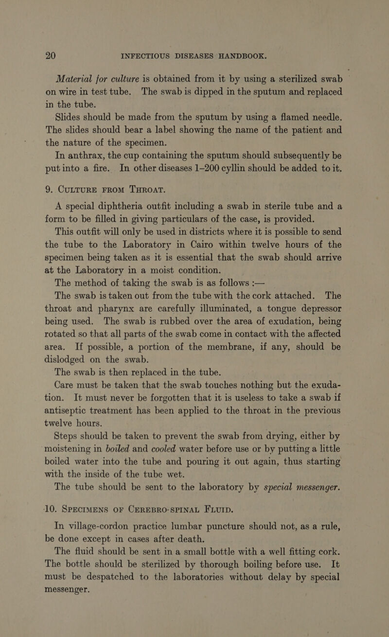 Material for culture is obtained from it by using a sterilized swab on wire in test tube. The swab is dipped in the sputum and replaced in the tube. Slides should be made from the sputum by using a flamed needle. The slides should bear a label showing the name of the patient and the nature of the specimen. In anthrax, the cup containing the sputum should subsequently be putinto a fire. In other diseases 1-200 cyllin should be added to it. 9. CULTURE FROM THROAT. A special diphtheria outfit including a swab in sterile tube and a form to be filled in giving particulars of the case, is provided. This outfit will only be used in districts where it is possible to send the tube to the Laboratory in Cairo within twelve hours of the specimen being taken as it is essential that the swab should arrive at the Laboratory in a moist condition. The method of taking the swab is as follows :— The swab is taken out from the tube with the cork attached. The throat and pharynx are carefully illuminated, a tongue depressor being used. The swab is rubbed over the area of exudation, being rotated so that all parts of the swab come in contact with the affected area. If possible, a portion of the membrane, if any, should be dislodged on the swab. The swab is then replaced in the tube. Care must be taken that the swab touches nothing but the exuda- tion. It must never be forgotten that it is useless to take a swab if antiseptic treatment has been applied to the throat in the previous twelve hours. | Steps should be taken to prevent the swab from drying, either by moistening in boiled and cooled water before use or by putting a little boiled water into the tube and pouring it out again, thus starting with the inside of the tube wet. The tube should be sent to the laboratory by special messenger. 10. SPECIMENS OF CEREBRO-SPINAL FLUID. In village-cordon practice lumbar puncture should not, as a rule, be done except in cases after death. The fluid should be sent in a small bottle with a well fitting cork. The bottle should be sterilized by thorough boiling before use. It must be despatched to the laboratories without delay by special messenger.