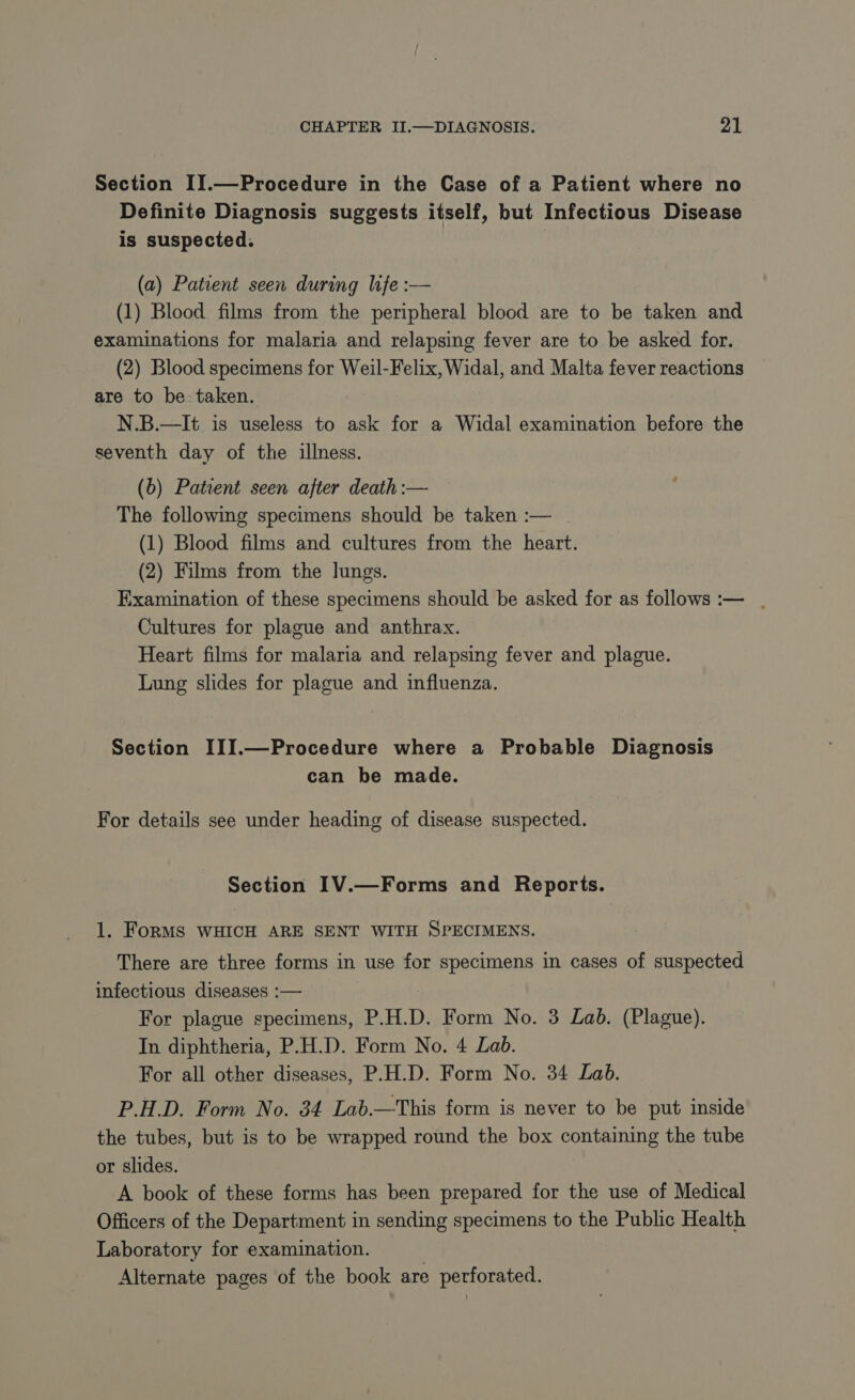 Section II.—Procedure in the Case of a Patient where no Definite Diagnosis suggests itself, but Infectious Disease is suspected. (a) Patient seen during life :— (1) Blood films from the peripheral blood are to be taken and examinations for malaria and relapsing fever are to be asked for. (2) Blood specimens for Weil-Felix, Widal, and Malta fever reactions are to be taken. N.B.—It is useless to ask for a Widal examination before the seventh day of the illness. (b) Patent seen after death :— The following specimens should be taken :— | (1) Blood films and cultures from the heart. (2) Films from the lungs. Examination of these specimens should be asked for as follows :— . Cultures for plague and anthrax. Heart films for malaria and relapsing fever and plague. Lung slides for plague and influenza. Section III.—Procedure where a Probable Diagnosis can be made. For details see under heading of disease suspected. Section IV.—Forms and Reports. 1. FoRMS WHICH ARE SENT WITH SPECIMENS. There are three forms in use for specimens in cases of suspected infectious diseases :— For plague specimens, P.H.D. Form No. 3 Lab. (Plague). In diphtheria, P.H.D. Form No. 4 Lab. For all other diseases, P.H.D. Form No. 34 Lab. P.H.D. Form No. 34 Lab.—This form is never to be put inside the tubes, but is to be wrapped round the box containing the tube or slides. A book of these forms has been prepared for the use of Medical Officers of the Department in sending specimens to the Public Health Laboratory for examination. Alternate pages of the book are perforated.