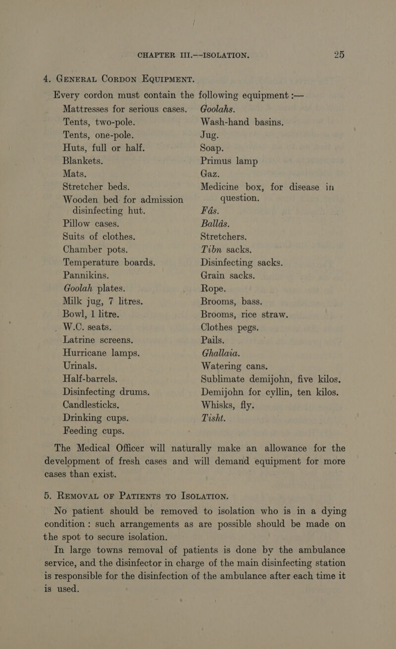 4. GENERAL CORDON EQUIPMENT. Mattresses for serious cases. Tents, two-pole. Tents, one-pole. Huts, full or half. Blankets. Mats. Stretcher beds. Wooden bed: for admission disinfecting hut. Pillow cases. Suits of clothes. Chamber pots. Temperature boards. Pannikins. Goolah plates. Milk jug, 7 litres. Bowl, 1 litre. . W.C. seats. Latrine screens. Hurricane lamps. Urinals. Half-barrels. Disinfecting drums. Candlesticks, Drinking cups. Feeding cups. Goolahs. Wash-hand basins. Jug. Soap. Primus lamp Gaz. Medicine box, for disease in question. Fas. Ballas. Stretchers. Tibn sacks. Disinfecting sacks. Grain sacks. Rope. Brooms, bass. Brooms, rice straw. Clothes pegs. Pails. | Ghallaia. Watering cans. Sublimate demijohn, five kilos. Demijohn for cyllin, ten kilos. Whisks, fly. Tisht. cases than exist. the spot to secure isolation. is used.