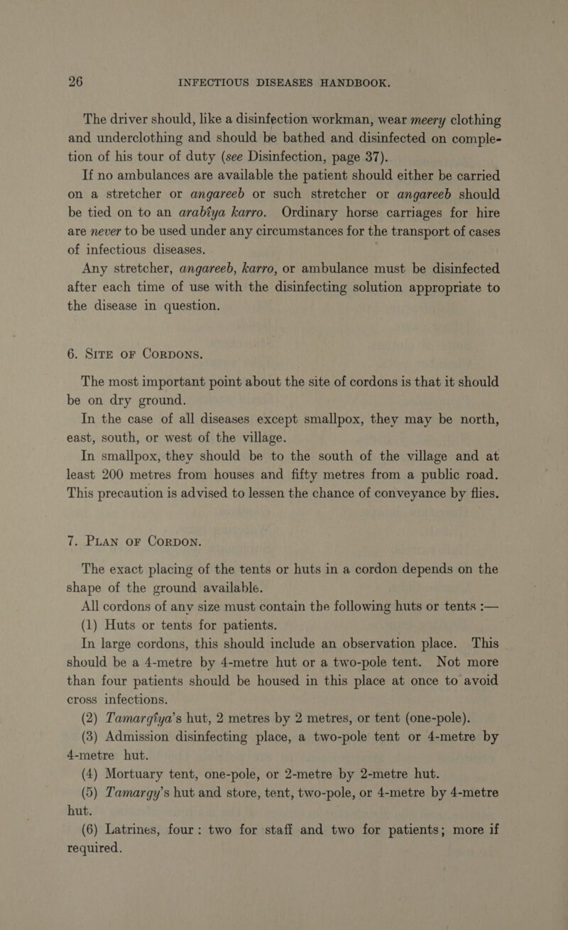 The driver should, like a disinfection workman, wear meery clothing and underclothing and should be bathed and disinfected on comple- tion of his tour of duty (see Disinfection, page 37). If no ambulances are available the patient should either be carried on a stretcher or angareeb or such stretcher or angareeb should be tied on to an arabtya karro. Ordinary horse carriages for hire are never to be used under any circumstances for the transport of cases of infectious diseases. Any stretcher, angareeb, karro, or ambulance must be disinfected after each time of use with the disinfecting solution appropriate to the disease in question. 6. SITE oF CORDONS. The most important point about the site of cordons is that it should be on dry ground. In the case of all diseases except smallpox, they may be north, east, south, or west of the village. In smallpox, they should be to the south of the village and at least 200 metres from houses and fifty metres from a public road. This precaution is advised to lessen the chance of conveyance by flies. 7. PLAN OF CoRDON. The exact placing of the tents or huts in a cordon depends on the shape of the ground available. All cordons of any size must contain the following huts or tents :— (1) Huts or tents for patients. In large cordons, this should include an observation place. This should be a 4-metre by 4-metre hut or a two-pole tent. Not more than four patients should be housed in this place at once to avoid cross infections. (2) Tamargiya’s hut, 2 metres by 2 metres, or tent (one-pole). (3) Admission disinfecting place, a two-pole tent or 4-metre by 4-metre hut. (4) Mortuary tent, one-pole, or 2-metre by 2-metre hut. (5) Tamargy’s hut and store, tent, two-pole, or 4-metre by 4-metre hut. (6) Latrines, four: two for staff and two for patients; more if required.